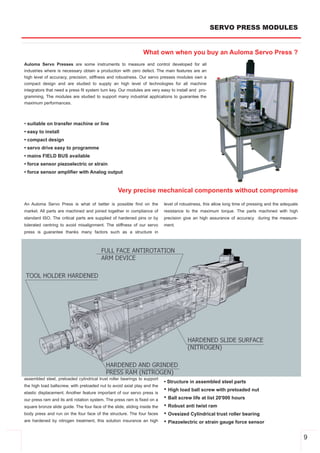 SERVO PRESS MODULES


                                                                What own when you buy an Auloma Servo Press ?
Auloma Servo Presses are some instruments to measure and control developed for all
industries where is necessary obtain a production with zero defect. The main features are an
high level of accuracy, precision, stiffness and robustness. Our servo presses modules own a
compact design and are studied to supply an high level of technologies for all machine
integrators that need a press fit system turn key. Our modules are very easy to install and pro­
gramming. The modules are studied to support many industrial applications to guarantee the
maximum performances.



• suitable on transfer machine or line
• easy to install
• compact design
• servo drive easy to programme
• mains FIELD BUS available
• force sensor piezoelectric or strain
• force sensor amplifier with Analog output


                                                   Very precise mechanical components without compromise

An Auloma Servo Press is what of better is possible find on the             level of robustness, this allow long time of pressing and the adequate
market. All parts are machined and joined together in compliance of         resistance to the maximum torque. The parts machined with high
standard ISO. The critical parts are supplied of hardened pins or by        precision give an high assurance of accuracy during the measure­
tolerated centring to avoid misalignment. The stiffness of our servo        ment.
press is guarantee thanks many factors such as a structure in




assembled steel, preloaded cylindrical trust roller bearings to support
                                                                            • Structure in assembled steel parts
the high load ballscrew, with preloaded nut to avoid axial play and the
elastic displacement. Another feature important of our servo press is
                                                                            • High load ball screw with preloaded nut
our press ram and its anti rotation system. The press ram is fixed on a     • Ball screw life at list 20'000 hours
square bronze slide guide. The four face of the slide, sliding inside the   • Robust anti twist ram
body press and run on the four face of the structure. The four faces        • Ovesized Cylindrical trust roller bearing
are hardened by nitrogen treatment, this solution insurance an high         • Piezoelectric or strain gauge force sensor

                                                                                                                                                     9
 