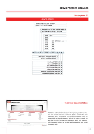 SERVO PRESSES MODULES


                                                                       Servo press W
         HOW TO ORDER

  1 SATELLITE ROLLERS SCREW
  2 HIGH LOAD BALL SCREW


         1 IEPE PIEZOELECTRIC FORCE SENSOR
         3 STRAIN GAUGE FORCE SENSOR


                 5000     SIZE
                 4000
                 2220
                 1334          425 STROKE ­ mm
                 1110          400
                 0889          325
                 0444          305
                 0222          280

W X 1 2 X    ­   XXXX      ­   XXX   ­   X 3 X     ­


      WHITHOUT HOLDING BRAKE 0
         WHITH HOLDING BRAKE 1


                       Profibus INTERFACE      2
                       Ethernet INTERFACE      4
                      EtherCAT INTERFACE       5
                     DeviceNet INTERFACE       6
                      CANopen INTERFACE        7
            Ethernet Powerlink INTERFACE       8
             Digital Frequency INTERFACE       9




                                                       Technical Documentation




                        All detailed technical informations and drawings are possible downloa­
                        ded from our web site www.auloma.com. Here is possible find more
                        information about our products to support all customers during the
                        development of projects where our devices are used. In case in the
                        web site you don't find the right informations about your questions,
                        don't hesitate to contact us, our staff will be pleased to give you all
                        details you need.



                                                                                                  15
 