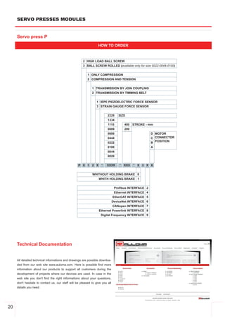 SERVO PRESSES MODULES


     Servo press P
                                                                  HOW TO ORDER



                                                      2 HIGH LOAD BALL SCREW
                                                      3 BALL SCREW ROLLED (available only for size 0022­0044­0100)


                                                          1 ONLY COMPRESSION
                                                          2 COMPRESSION AND TENSION


                                                             1 TRANSMISSION BY JOIN COUPLING
                                                             2 TRANSMISSION BY TIMMING BELT


                                                                 1 IEPE PIEZOELECTRIC FORCE SENSOR
                                                                 3 STRAIN GAUGE FORCE SENSOR


                                                                         2220   SIZE
                                                                         1334
                                                                         1110       400 STROKE ­ mm
                                                                         0889       200
                                                                         0600                     D MOTOR
                                                                         0444                     C CONNECTOR
                                                                         0222                     B POSITION
                                                                         0100                     A
                                                                         0044
                                                                         0020

                                                   P X 1 2 X        ­   XXXX    ­   XXX   ­   X 3 X X


                                                             WHITHOUT HOLDING BRAKE 0
                                                                WHITH HOLDING BRAKE 1


                                                                             Profibus INTERFACE   2
                                                                             Ethernet INTERFACE   4
                                                                            EtherCAT INTERFACE    5
                                                                           DeviceNet INTERFACE    6
                                                                            CANopen INTERFACE     7
                                                                  Ethernet Powerlink INTERFACE    8
                                                                   Digital Frequency INTERFACE    9




     Technical Documentation


     All detailed technical informations and drawings are possible downloa­
     ded from our web site www.auloma.com. Here is possible find more
     information about our products to support all customers during the
     development of projects where our devices are used. In case in the
     web site you don't find the right informations about your questions,
     don't hesitate to contact us, our staff will be pleased to give you all
     details you need.




20
 