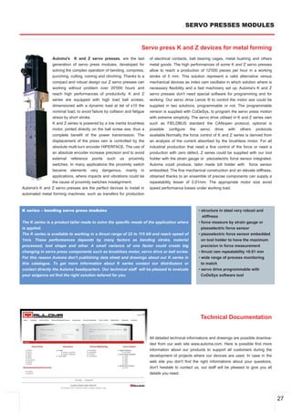 SERVO PRESSES MODULES


                                                                    Servo press K and Z devices for metal forming
               Auloma's K and Z servo presses, are the last              of electrical contacts, ball bearing cages, metal bushing and others
               generation of servo press modules, developed for          metal goods. The high performances of some K and Z servo presses
               solving the complex operation of bending, compress,       allow to reach a production of 12'000 pieces per hour in a working
               punching, cutting, coining and clinching. Thanks to a     stroke of 5 mm. This solution represent a valid alternative versus
               compact and robust design our Z servo presses can         mechanical devices as index cam oscillator in which solution where is
               working without problem over 20'000 hours and             necessary flexibility and a fast machinery set up. Auloma's K and Z
               reach high performances of productivity. K and Z          servo presses don't need special software for programming and for
               series are equipped with high load ball screws,           working. Our servo drive Lenze ® to control the motor axe could be
               dimensioned with a dynamic load at list of x10 the        supplied in two solutions, programmable or not. The programmable
               nominal load, to avoid failure by collision and fatigue   version is supplied with CoDeSys, to program the servo press motion
               stress by short stroke.                                   with extreme simplicity. The servo drive utilised in K and Z series own
               K and Z series is powered by a low inertia brushless      such as FIELDBUS standard the CANopen protocol, optional is
               motor, jointed directly on the ball screw axe, thus a     possible configure the servo drive with others protocols
               complete benefit of the power transmission. The           available.Normally the force control of K and Z series is derived from
               displacement of the press ram is controlled by the        an analysis of the current absorbed by the brushless motor. For all
               absolute multi­turn encoder HIPERFACE. The use of         industrial production that need a fine control of the force or need a
               an absolute encoder increase precision and to avoid       production with zero defect, Z series could be supplied with our tool
               external reference points such us proximity               holder with the strain gauge or piezoelectric force sensor integrated.
               switches. In many applications the proximity switch       Auloma could produce, tailor made toll holder with force sensor
               became elements very dangerous, mainly in                 embedded. The fine mechanical construction and an elevate stiffness,
               applications, where impacts and vibrations could be       obtained thanks to an ensemble of precise components can supply a
               the cause of proximity switches misalignment.             repeatability lesser of 0,01mm. The appropriate motor size avoid
Auloma's K and Z servo presses are the perfect devices to install in     speed performance losses under working load.
automated metal forming machines, such as transfers for production



K series – bending servo press modules                                                               • structure in steel very robust and
                                                                                                        stiffness
The K series is a product tailor made to solve the specific needs of the application where           • force measure by strain gauge or
is applied.                                                                                            piezoelectric force sensor
The K series is available to working in a thrust range of 22 to 115 kN and reach speed of            • piezoelectric force sensor embedded
1m/s. These performances depends by many factors as bending stroke, material                           on tool holder to have the maximum
processed, tool shape and other. A small variance of one factor could create big                       precision in force measurement
changing in servo press components such as brushless motor, servo drive or ball screw.               • thrust ram repeatability <0.01 mm
For this reason Auloma don't publishing data sheet and drawings about our K series in                • wide range of process monitoring
this catalogue. To get more information about K series contact our distributors or                     to match
contact directly the Auloma headquarters. Our technical staff will be pleased to evaluate            • servo drive programmable with
your exigence ad find the right solution tailored for you.                                             CoDeSys software tool




                                                                                                      Technical Documentation


                                                                         All detailed technical informations and drawings are possible downloa­
                                                                         ded from our web site www.auloma.com. Here is possible find more
                                                                         information about our products to support all customers during the
                                                                         development of projects where our devices are used. In case in the
                                                                         web site you don't find the right informations about your questions,
                                                                         don't hesitate to contact us, our staff will be pleased to give you all
                                                                         details you need.




                                                                                                                                                   27
 