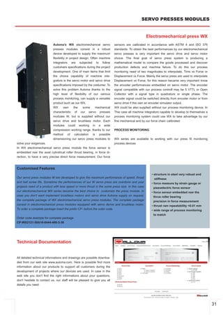 SERVO PRESSES MODULES


                                                                                                 Electromechanical press WX
                           Auloma's WX electromechanical servo            sensors are calibrated in accordance with ASTM 4 and ISO 376
                           presses modules consist in a robust            standards. To obtain the best performances by our electromechanical
                           device developed to supply the maximum         servo presses is very important the servo drive and servo motor
                           flexibility in project design. Often machine   choice. The final goal of servo press system is producing a
                           integrators are subjected to follow            mathematical model to compare the goods processed and discover
                           customers specifications during the project    production defects and machine failure. To do this our process
                           development. One of main items that limit      monitoring need of two magnitudes to interpolate, Time vs Force or
                           the choice capability of machine inte­         Displacement vs Force. Mainly the servo press are used to interpolate
                           grators is the servo motor and servo drive     Displacement vs Force, for this reason became very important know
                           specifications imposed by the costumer. To     the encoder performances embedded on servo motor. The encoder
                           solve this problem Auloma thanks to the        signal compatible with our process controll may be 5 VTTL or Open
                           high level of flexibility of our various       Collector with a signal type in quadrature or single phase. The
                           process monitoring, can supply a versatile     encoder signal could be switched directly from encoder motor or from
                           product such as our WX.                        servo drive if this own an encoder simulator output.
                           WX        own     the    some     mechanical   WX could be also supplied without our process monitoring device. In
                           characteristic of our servo presses            This case all machine integrators capable to develop to themselves a
                           modules W, but is supplied without our         process monitoring system could use WX to take advantage by our
                           servo drive and brushless motor. Each          fine mechanical and by our force chain calibrated
                           modules could working in a wide                .
                           compression working range, thanks to our       PROCESS MONITORING
                           method of calculation is possible
                           dimensioning our servo press modules to        WX series are available to working with our press fit monitoring
solve your exigences.                                                     process devices
In WX electromechanical servo press module the force sensor is
embedded rear the axial cylindrical roller thrust bearing, in force di­
rection, to have a very precise direct force measurement. Our force


Customised Features
                                                                                                     • structure in steel very robust and
Our servo press modules W are developed to give the maximum performance of speed, thrust                stiffness
and ball screw life. Sometime the performances of our W servo press are overdone and your            • force measure by strain gauge or
projects need of a product with less speed or more thrust in the some press size. In this case         piezoelectric force sensor
our electromechanical WX series became the best choice to customize the press module. In             • force sensor embedded rear the
case you don't want implement brushless motors and servo drive Auloma supply on request,               thrus roller bearing
the complete package of WX electromechanical servo press modules. The complete package                 precision in force measurement
consist in electromechanical press modules equipped with servo derive and brushless motor.           • thrust ram repeatability <0.01 mm
To order a complete package insert the prefix CP­ before the order code.                             • wide range of process monitoring
                                                                                                       to match
Order code example for complete package
CP­WX2121­50A16­0444­400­3­30




Technical Documentation


All detailed technical informations and drawings are possible downloa­
ded from our web site www.auloma.com. Here is possible find more
information about our products to support all customers during the
development of projects where our devices are used. In case in the
web site you don't find the right informations about your questions,
don't hesitate to contact us, our staff will be pleased to give you all
details you need.




                                                                                                                                                  31
 