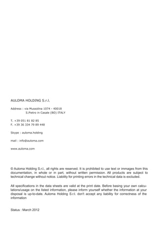 AULOMA HOLDING S.r.l.

Address : via Mussolina 1074 ­ 40018
           S.Pietro in Casale (BO) ITALY


T. +39 051 81 82 85
F. +39 36 334 79 89 448


Skype : auloma.holding

mail : info@auloma.com


www.auloma.com




© Auloma Holding S.r.l., all rights are reserved. It is prohibited to use text or immages from this
documentation, in whole or in part, without written permission. All products are subject to
technical change without notice. Liability for printing errors in the technical data is excluded.

All specifications in the data sheets are valid at the print date. Before basing your own calcu­
lations/usage on the listed information, please inform yourself whether the information at your
disposal is up­to­date. Auloma Holding S.r.l. don't accept any liability for correctness of the
information


Status : March 2012
 