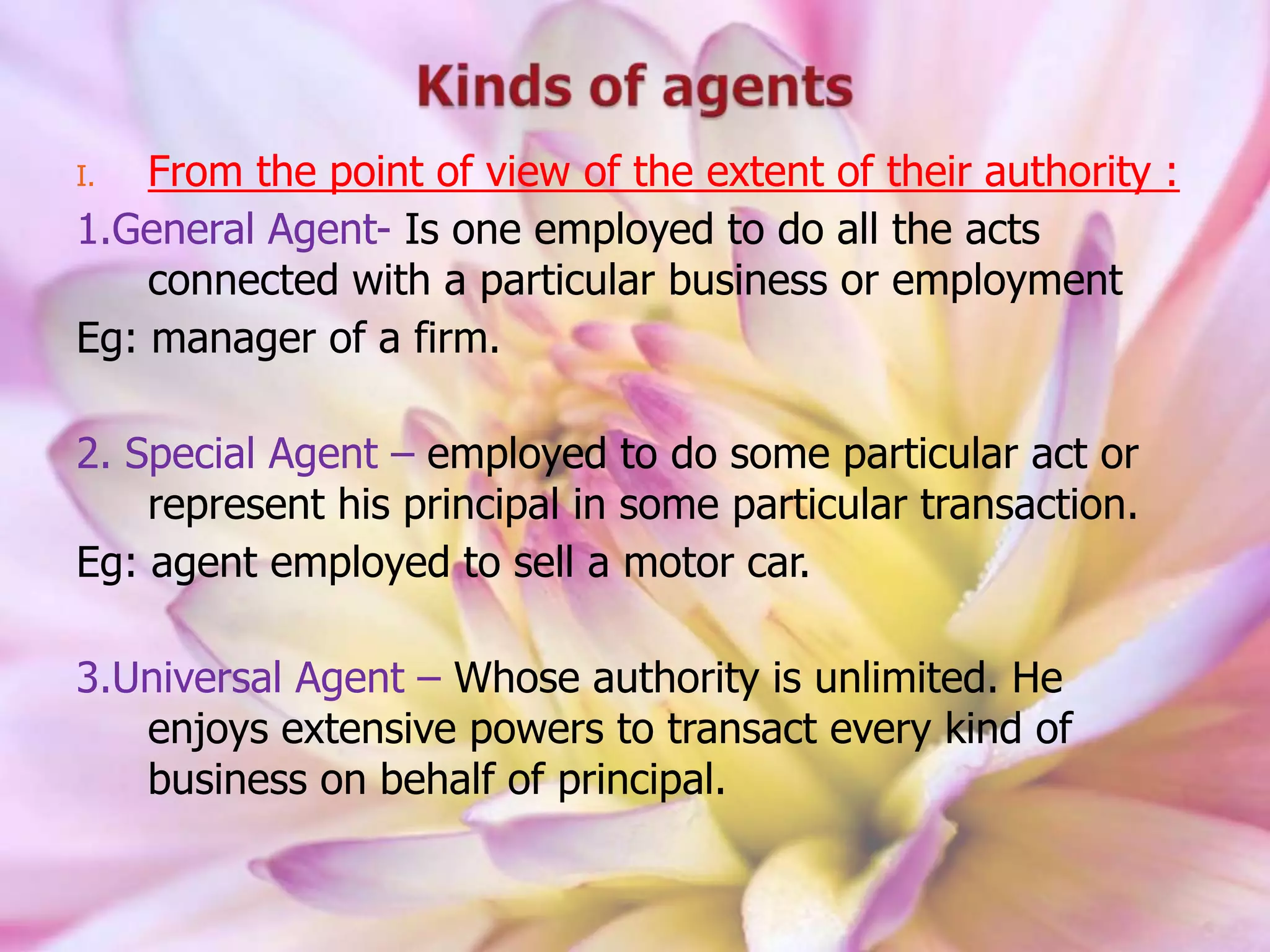 I. From the point of view of the extent of their authority :
1.General Agent- Is one employed to do all the acts
connected with a particular business or employment
Eg: manager of a firm.
2. Special Agent – employed to do some particular act or
represent his principal in some particular transaction.
Eg: agent employed to sell a motor car.
3.Universal Agent – Whose authority is unlimited. He
enjoys extensive powers to transact every kind of
business on behalf of principal.
 