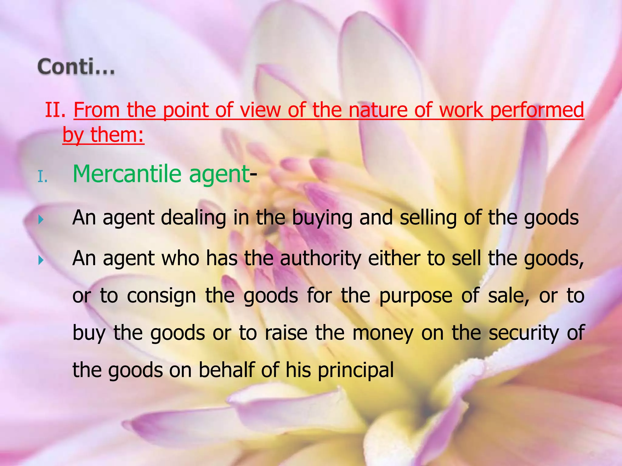 II. From the point of view of the nature of work performed
by them:
I. Mercantile agent-
 An agent dealing in the buying and selling of the goods
 An agent who has the authority either to sell the goods,
or to consign the goods for the purpose of sale, or to
buy the goods or to raise the money on the security of
the goods on behalf of his principal
 