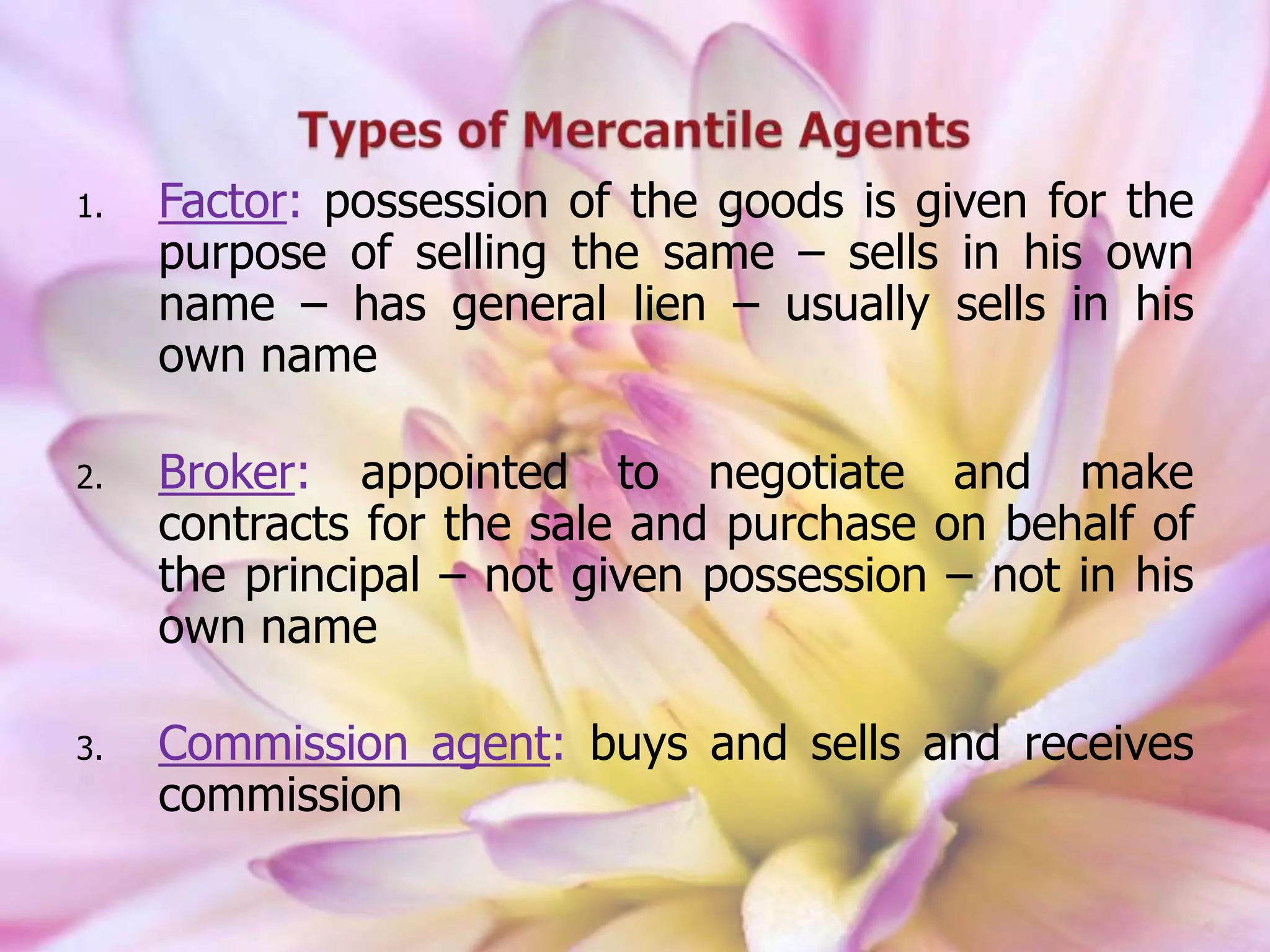 1. Factor: possession of the goods is given for the
purpose of selling the same – sells in his own
name – has general lien – usually sells in his
own name
2. Broker: appointed to negotiate and make
contracts for the sale and purchase on behalf of
the principal – not given possession – not in his
own name
3. Commission agent: buys and sells and receives
commission
 
