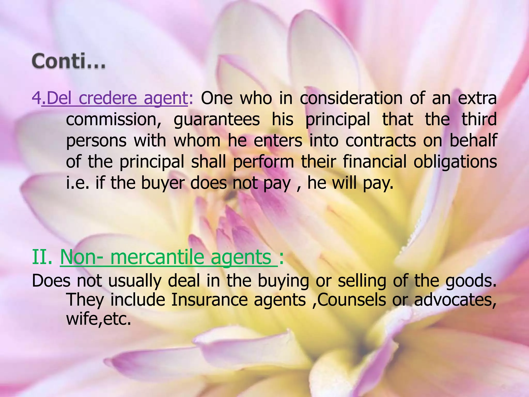 4.Del credere agent: One who in consideration of an extra
commission, guarantees his principal that the third
persons with whom he enters into contracts on behalf
of the principal shall perform their financial obligations
i.e. if the buyer does not pay , he will pay.
II. Non- mercantile agents :
Does not usually deal in the buying or selling of the goods.
They include Insurance agents ,Counsels or advocates,
wife,etc.
 
