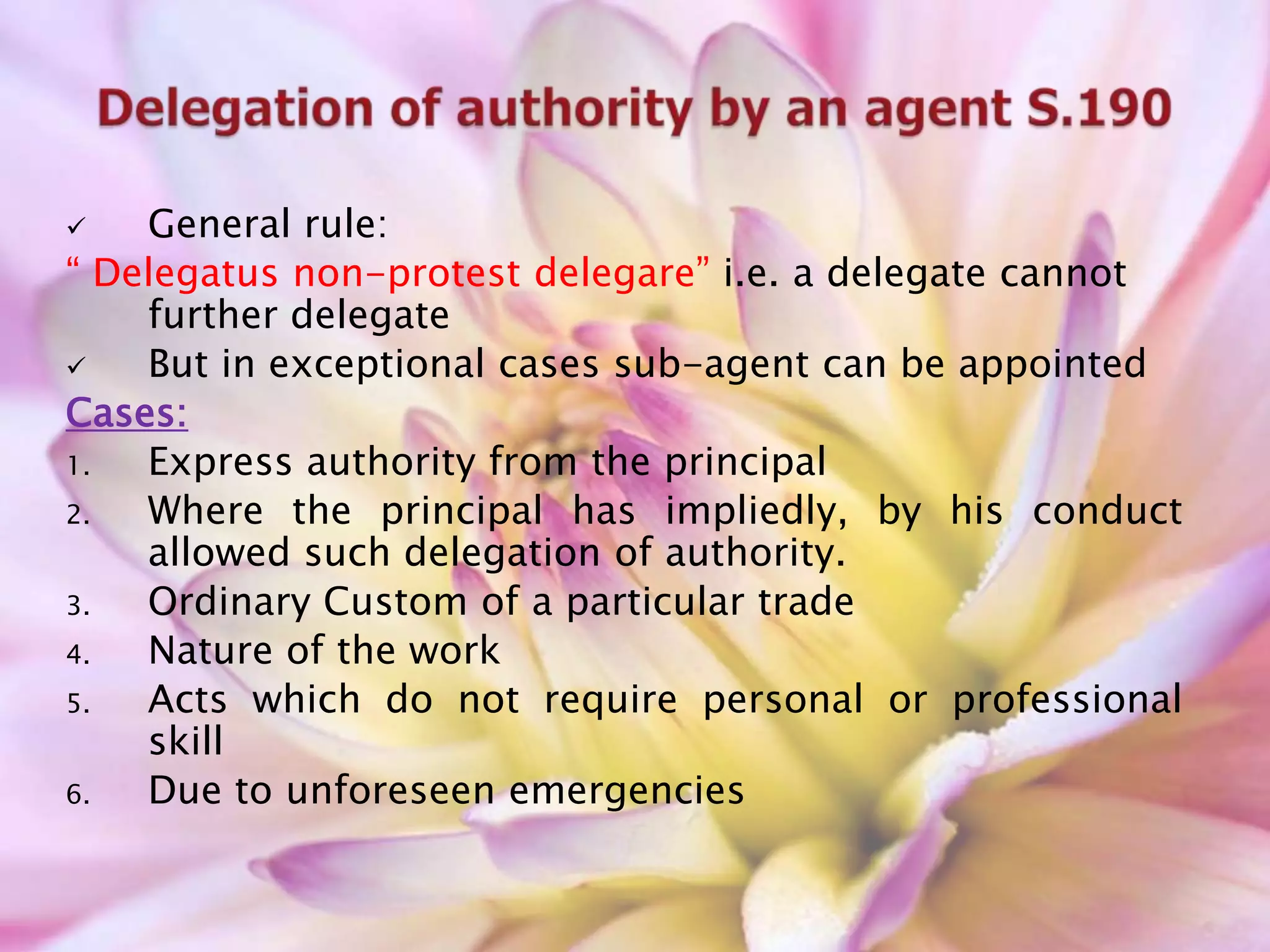  General rule:
“ Delegatus non-protest delegare” i.e. a delegate cannot
further delegate
 But in exceptional cases sub-agent can be appointed
Cases:
1. Express authority from the principal
2. Where the principal has impliedly, by his conduct
allowed such delegation of authority.
3. Ordinary Custom of a particular trade
4. Nature of the work
5. Acts which do not require personal or professional
skill
6. Due to unforeseen emergencies
 