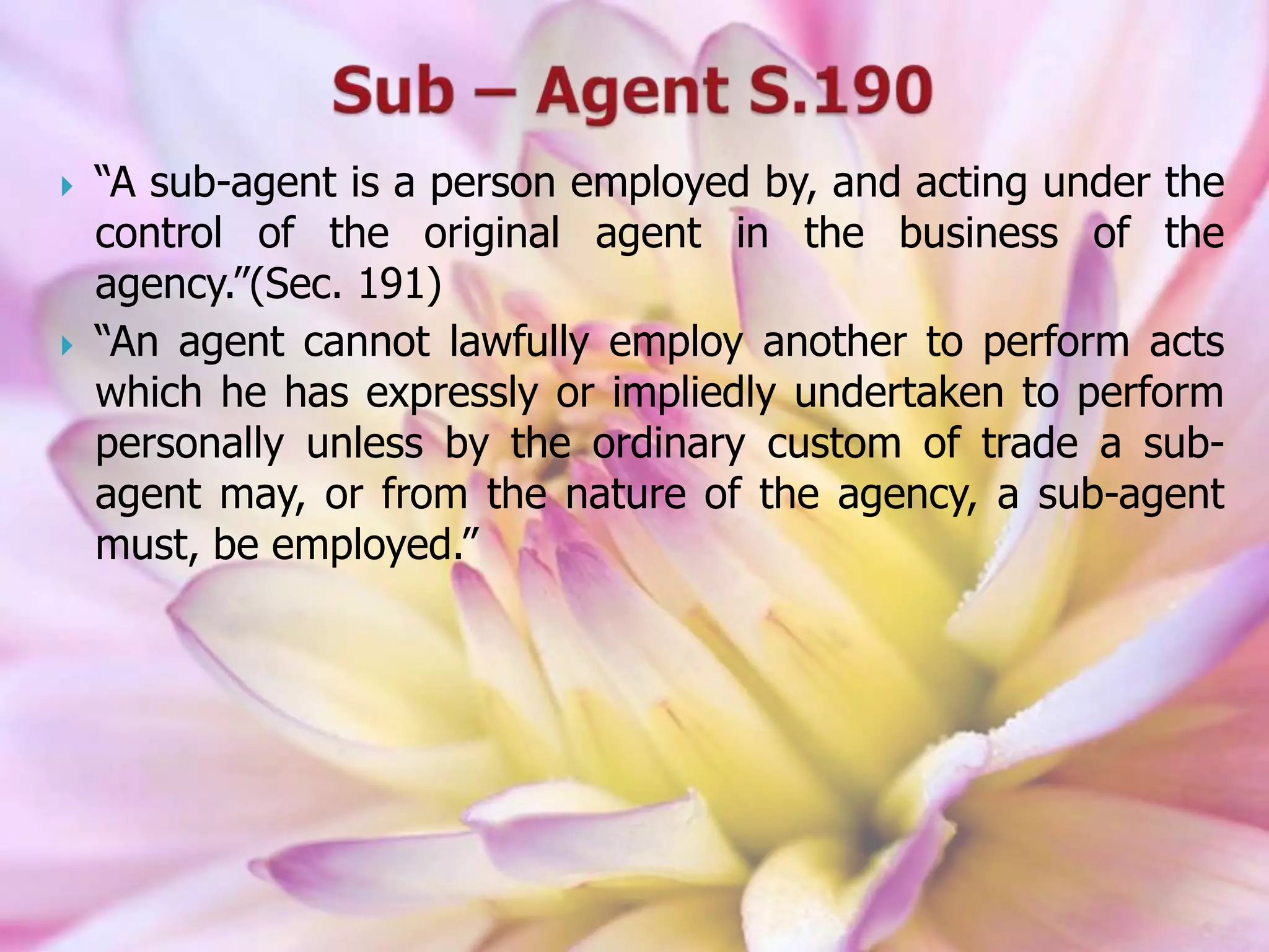  “A sub-agent is a person employed by, and acting under the
control of the original agent in the business of the
agency.”(Sec. 191)
 “An agent cannot lawfully employ another to perform acts
which he has expressly or impliedly undertaken to perform
personally unless by the ordinary custom of trade a sub-
agent may, or from the nature of the agency, a sub-agent
must, be employed.”
 