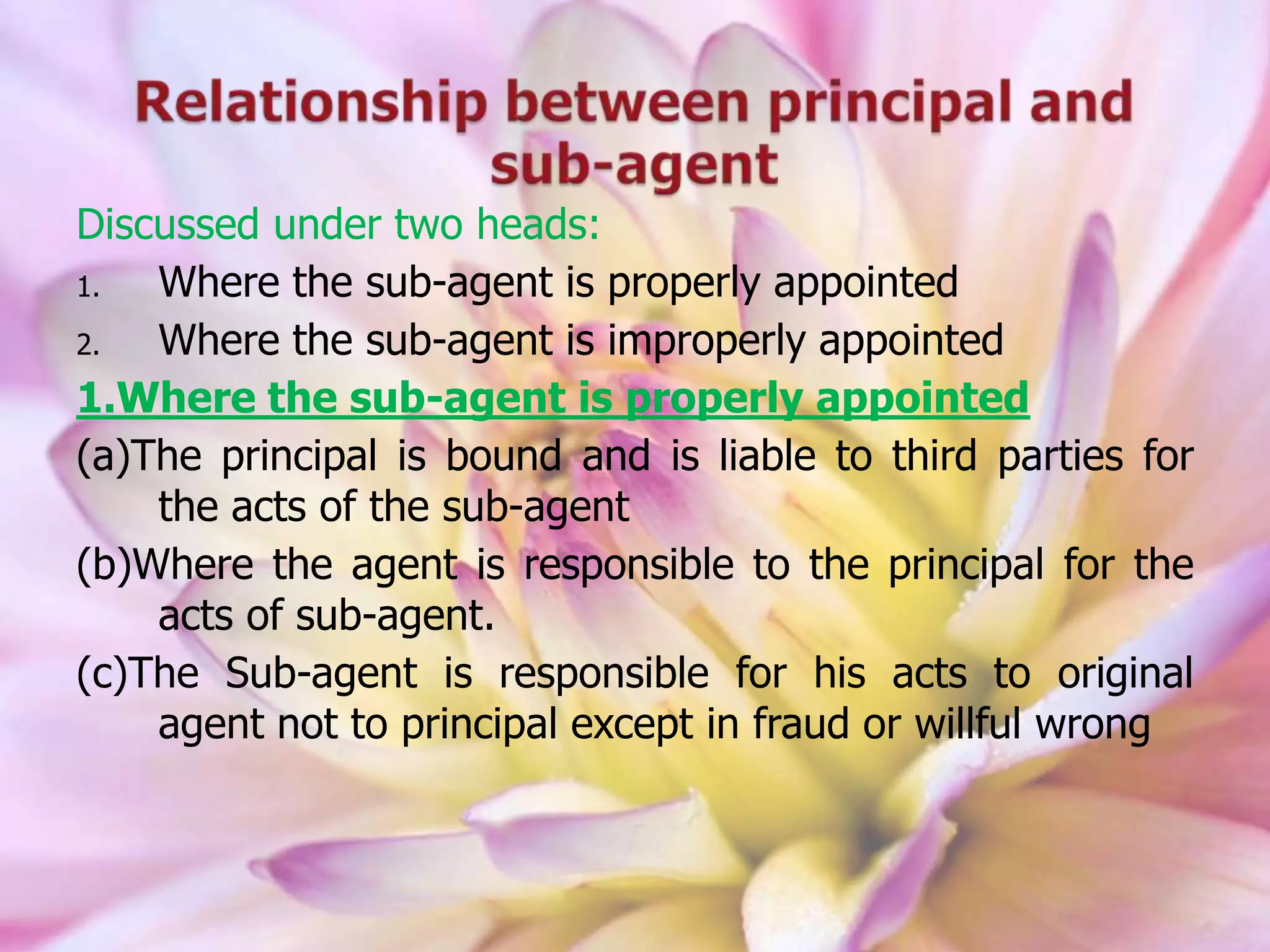 Discussed under two heads:
1. Where the sub-agent is properly appointed
2. Where the sub-agent is improperly appointed
1.Where the sub-agent is properly appointed
(a)The principal is bound and is liable to third parties for
the acts of the sub-agent
(b)Where the agent is responsible to the principal for the
acts of sub-agent.
(c)The Sub-agent is responsible for his acts to original
agent not to principal except in fraud or willful wrong
 