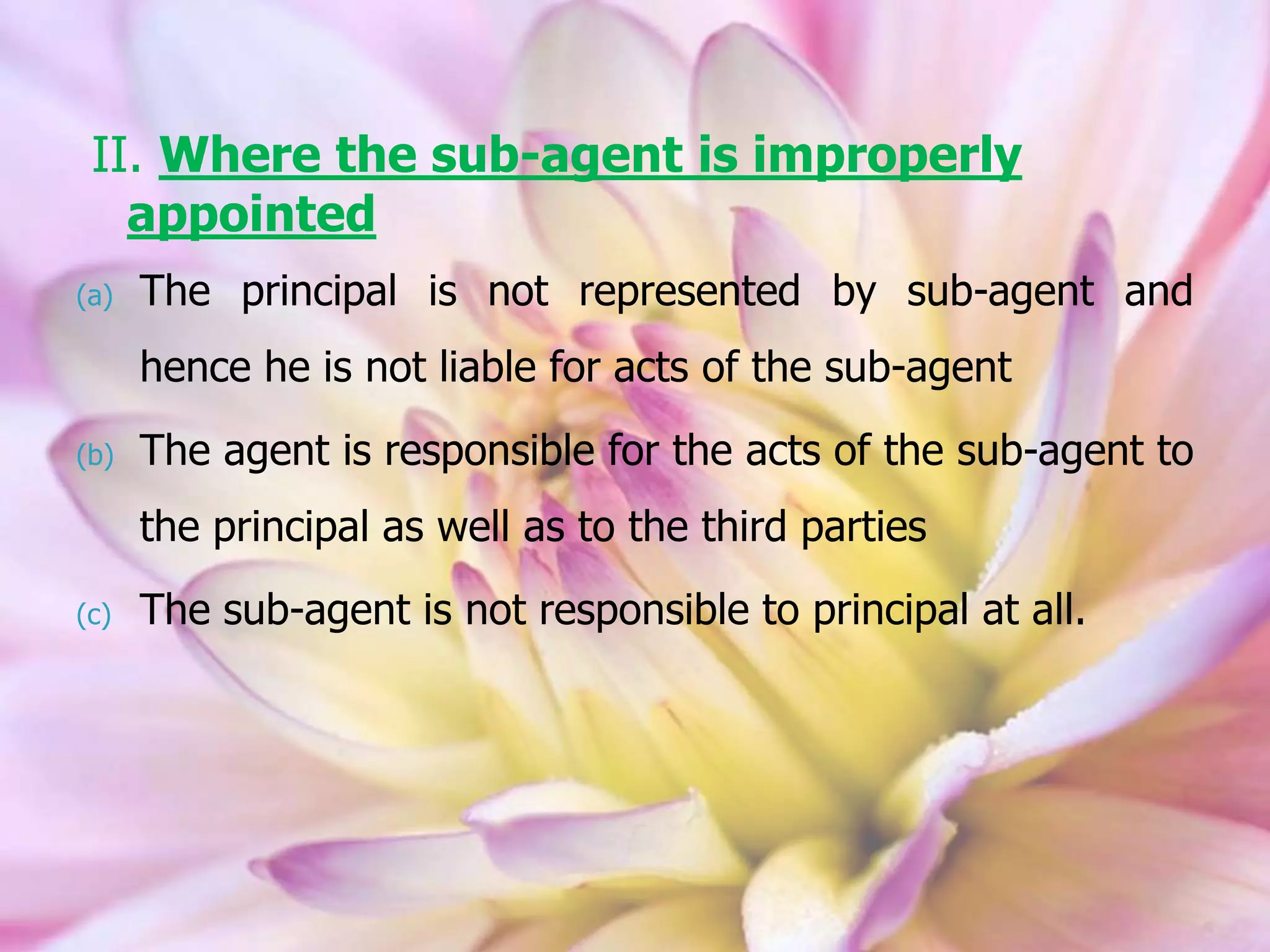 II. Where the sub-agent is improperly
appointed
(a) The principal is not represented by sub-agent and
hence he is not liable for acts of the sub-agent
(b) The agent is responsible for the acts of the sub-agent to
the principal as well as to the third parties
(c) The sub-agent is not responsible to principal at all.
 