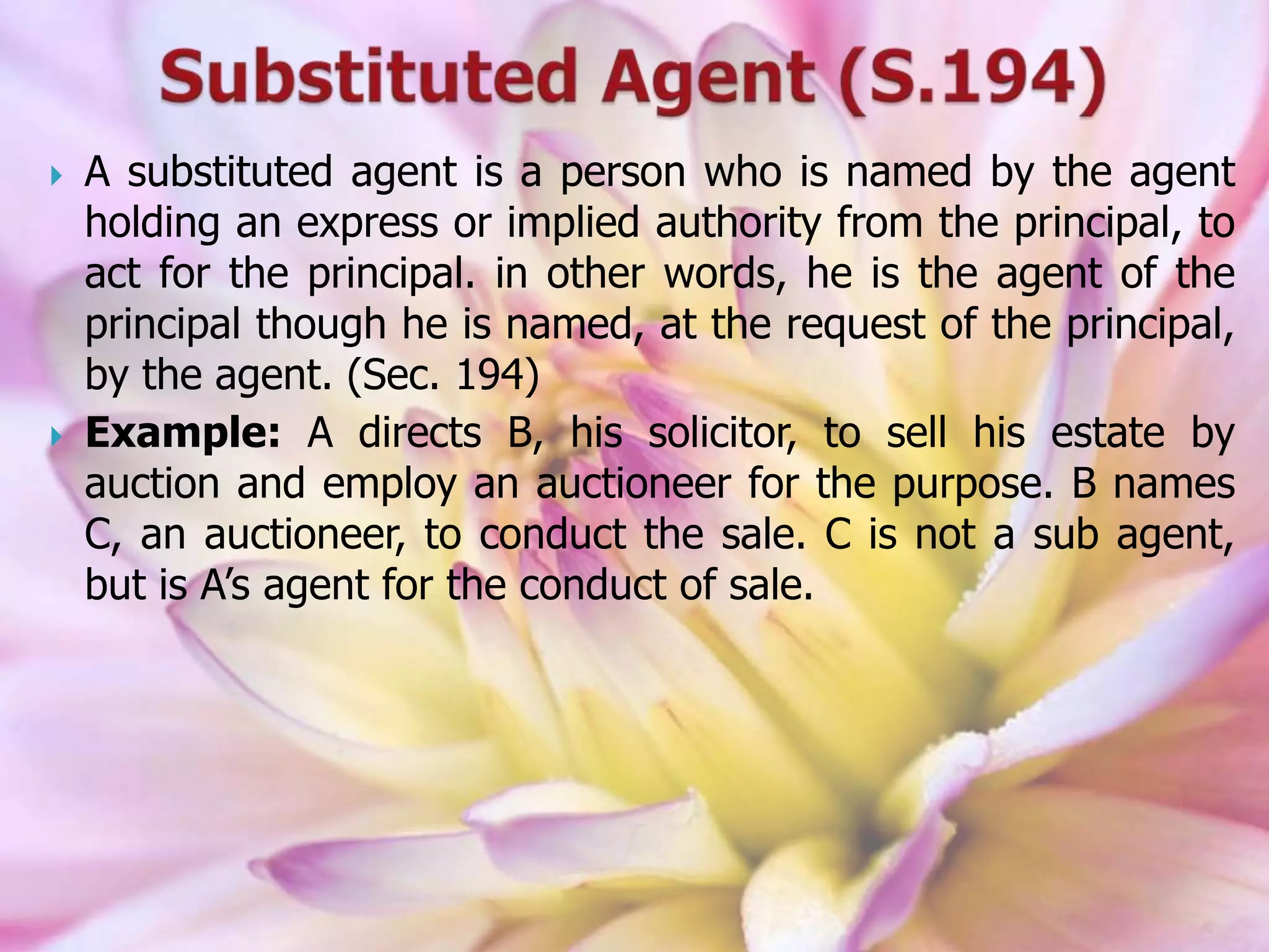  A substituted agent is a person who is named by the agent
holding an express or implied authority from the principal, to
act for the principal. in other words, he is the agent of the
principal though he is named, at the request of the principal,
by the agent. (Sec. 194)
 Example: A directs B, his solicitor, to sell his estate by
auction and employ an auctioneer for the purpose. B names
C, an auctioneer, to conduct the sale. C is not a sub agent,
but is A’s agent for the conduct of sale.
 