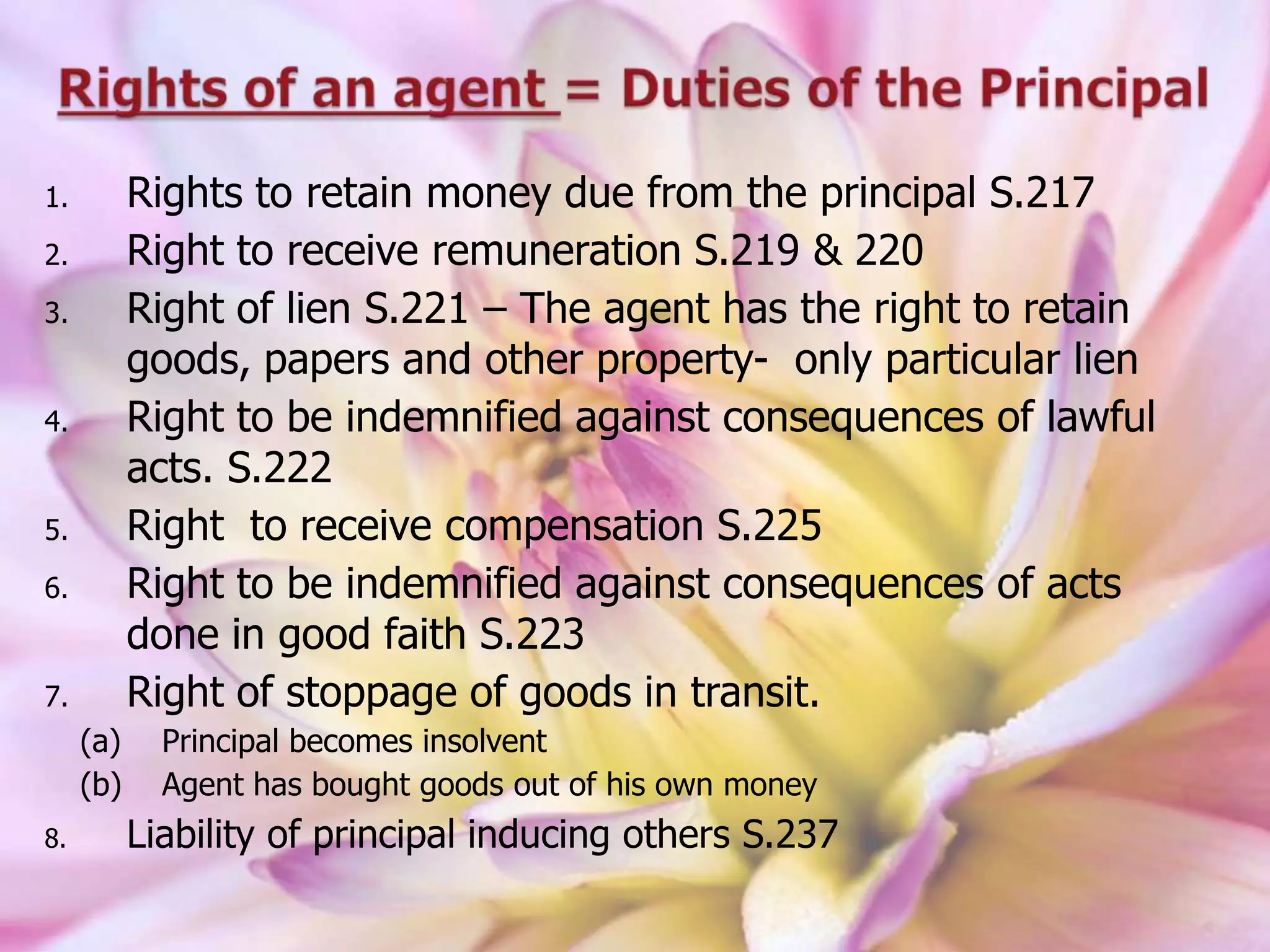 1. Rights to retain money due from the principal S.217
2. Right to receive remuneration S.219 & 220
3. Right of lien S.221 – The agent has the right to retain
goods, papers and other property- only particular lien
4. Right to be indemnified against consequences of lawful
acts. S.222
5. Right to receive compensation S.225
6. Right to be indemnified against consequences of acts
done in good faith S.223
7. Right of stoppage of goods in transit.
(a) Principal becomes insolvent
(b) Agent has bought goods out of his own money
8. Liability of principal inducing others S.237
 