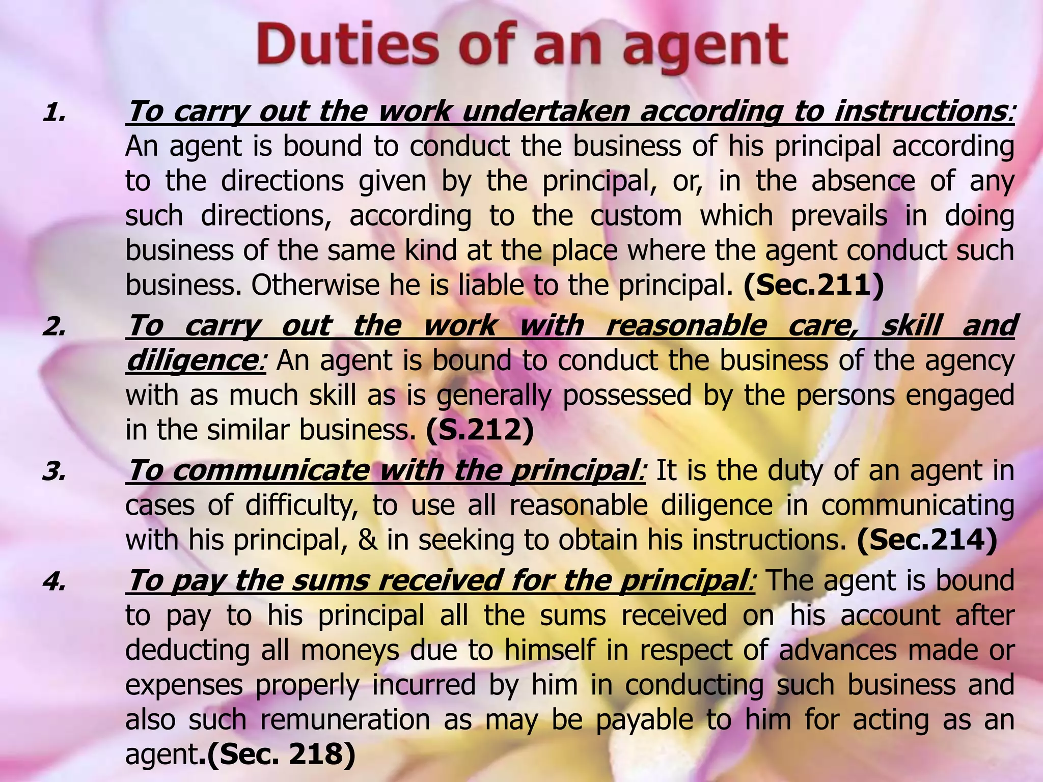 1. To carry out the work undertaken according to instructions:
An agent is bound to conduct the business of his principal according
to the directions given by the principal, or, in the absence of any
such directions, according to the custom which prevails in doing
business of the same kind at the place where the agent conduct such
business. Otherwise he is liable to the principal. (Sec.211)
2. To carry out the work with reasonable care, skill and
diligence: An agent is bound to conduct the business of the agency
with as much skill as is generally possessed by the persons engaged
in the similar business. (S.212)
3. To communicate with the principal: It is the duty of an agent in
cases of difficulty, to use all reasonable diligence in communicating
with his principal, & in seeking to obtain his instructions. (Sec.214)
4. To pay the sums received for the principal: The agent is bound
to pay to his principal all the sums received on his account after
deducting all moneys due to himself in respect of advances made or
expenses properly incurred by him in conducting such business and
also such remuneration as may be payable to him for acting as an
agent.(Sec. 218)
 