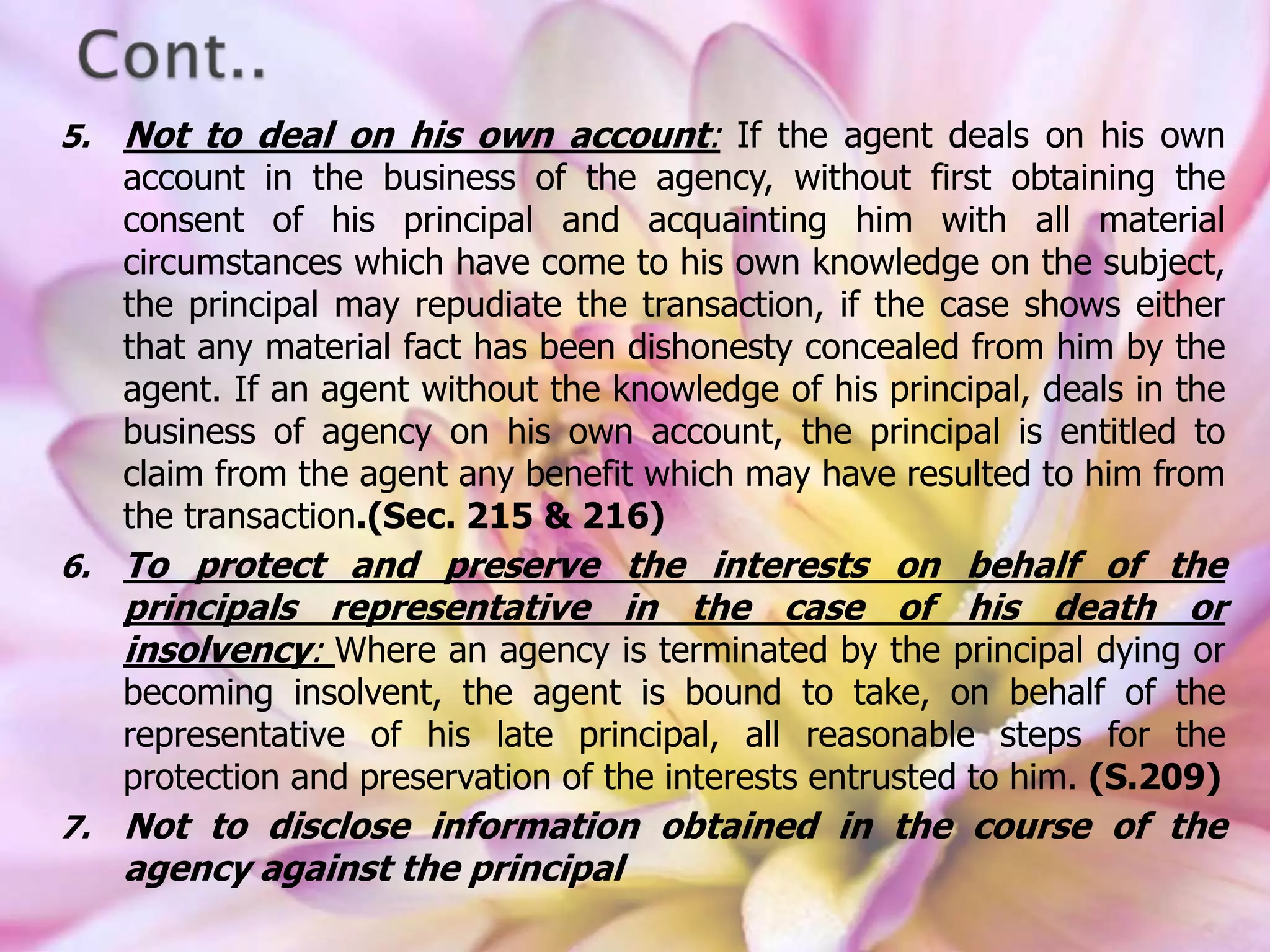 5. Not to deal on his own account: If the agent deals on his own
account in the business of the agency, without first obtaining the
consent of his principal and acquainting him with all material
circumstances which have come to his own knowledge on the subject,
the principal may repudiate the transaction, if the case shows either
that any material fact has been dishonesty concealed from him by the
agent. If an agent without the knowledge of his principal, deals in the
business of agency on his own account, the principal is entitled to
claim from the agent any benefit which may have resulted to him from
the transaction.(Sec. 215 & 216)
6. To protect and preserve the interests on behalf of the
principals representative in the case of his death or
insolvency: Where an agency is terminated by the principal dying or
becoming insolvent, the agent is bound to take, on behalf of the
representative of his late principal, all reasonable steps for the
protection and preservation of the interests entrusted to him. (S.209)
7. Not to disclose information obtained in the course of the
agency against the principal
 