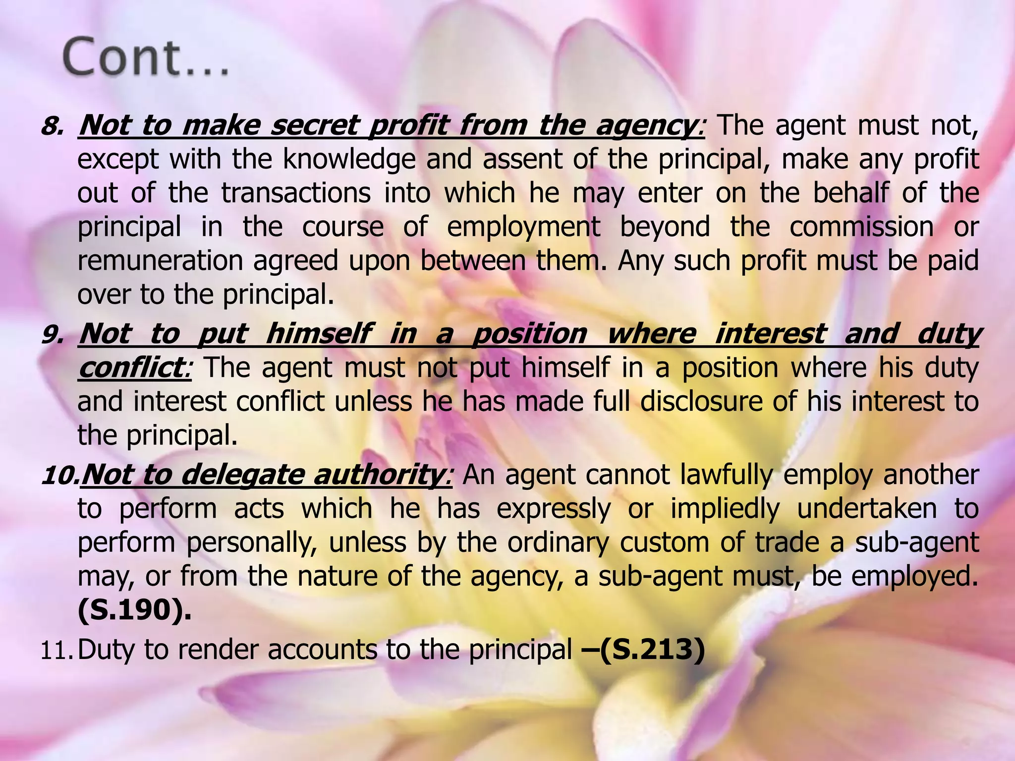 8. Not to make secret profit from the agency: The agent must not,
except with the knowledge and assent of the principal, make any profit
out of the transactions into which he may enter on the behalf of the
principal in the course of employment beyond the commission or
remuneration agreed upon between them. Any such profit must be paid
over to the principal.
9. Not to put himself in a position where interest and duty
conflict: The agent must not put himself in a position where his duty
and interest conflict unless he has made full disclosure of his interest to
the principal.
10.Not to delegate authority: An agent cannot lawfully employ another
to perform acts which he has expressly or impliedly undertaken to
perform personally, unless by the ordinary custom of trade a sub-agent
may, or from the nature of the agency, a sub-agent must, be employed.
(S.190).
11.Duty to render accounts to the principal –(S.213)
 