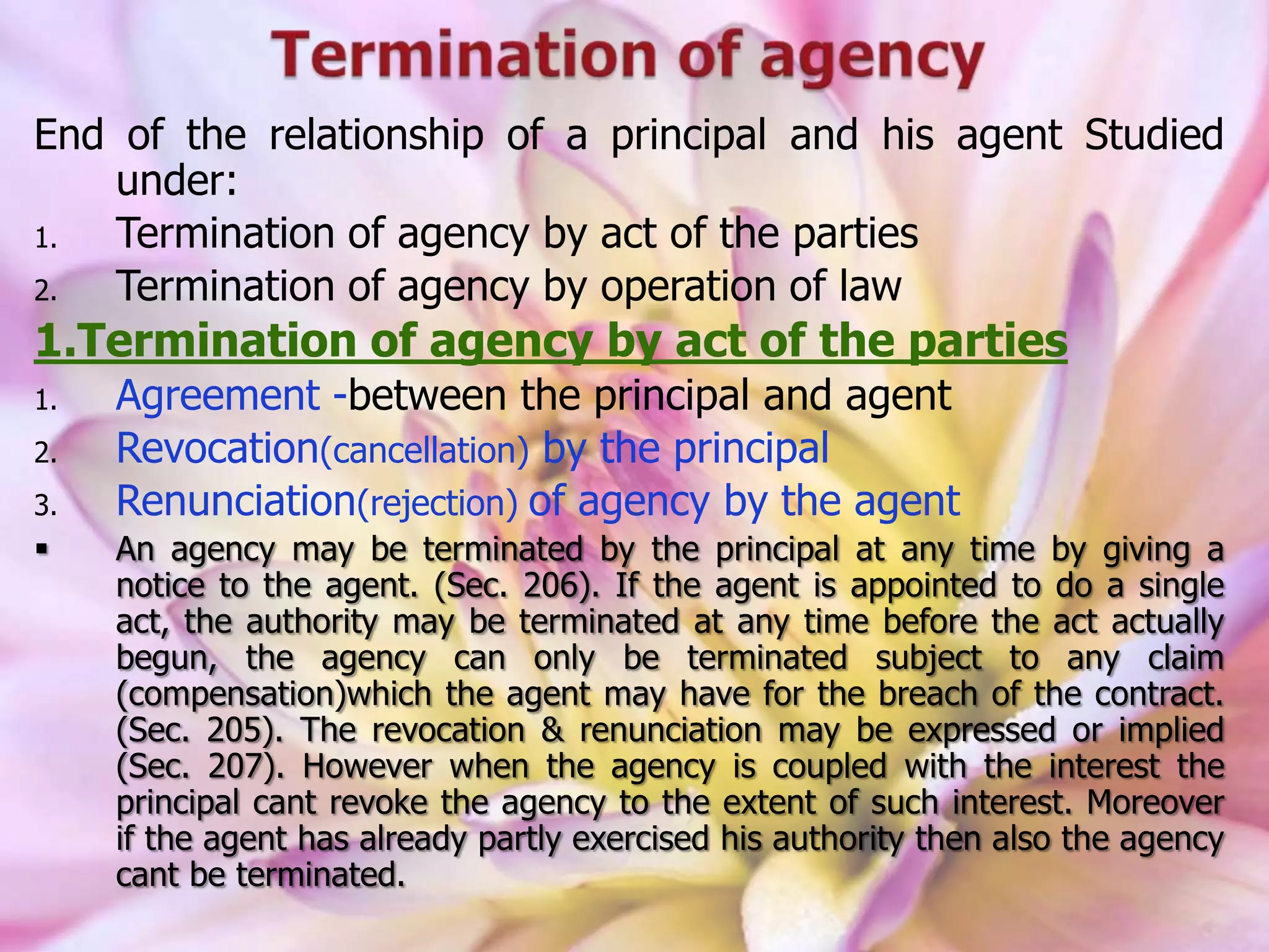 End of the relationship of a principal and his agent Studied
under:
1. Termination of agency by act of the parties
2. Termination of agency by operation of law
1.Termination of agency by act of the parties
1. Agreement -between the principal and agent
2. Revocation(cancellation) by the principal
3. Renunciation(rejection) of agency by the agent
 An agency may be terminated by the principal at any time by giving a
notice to the agent. (Sec. 206). If the agent is appointed to do a single
act, the authority may be terminated at any time before the act actually
begun, the agency can only be terminated subject to any claim
(compensation)which the agent may have for the breach of the contract.
(Sec. 205). The revocation & renunciation may be expressed or implied
(Sec. 207). However when the agency is coupled with the interest the
principal cant revoke the agency to the extent of such interest. Moreover
if the agent has already partly exercised his authority then also the agency
cant be terminated.
 