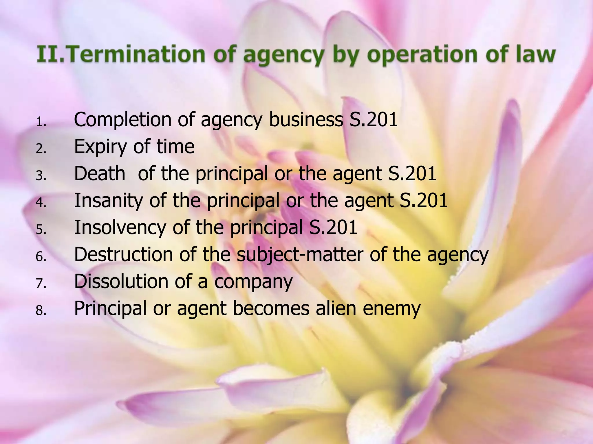 1. Completion of agency business S.201
2. Expiry of time
3. Death of the principal or the agent S.201
4. Insanity of the principal or the agent S.201
5. Insolvency of the principal S.201
6. Destruction of the subject-matter of the agency
7. Dissolution of a company
8. Principal or agent becomes alien enemy
 