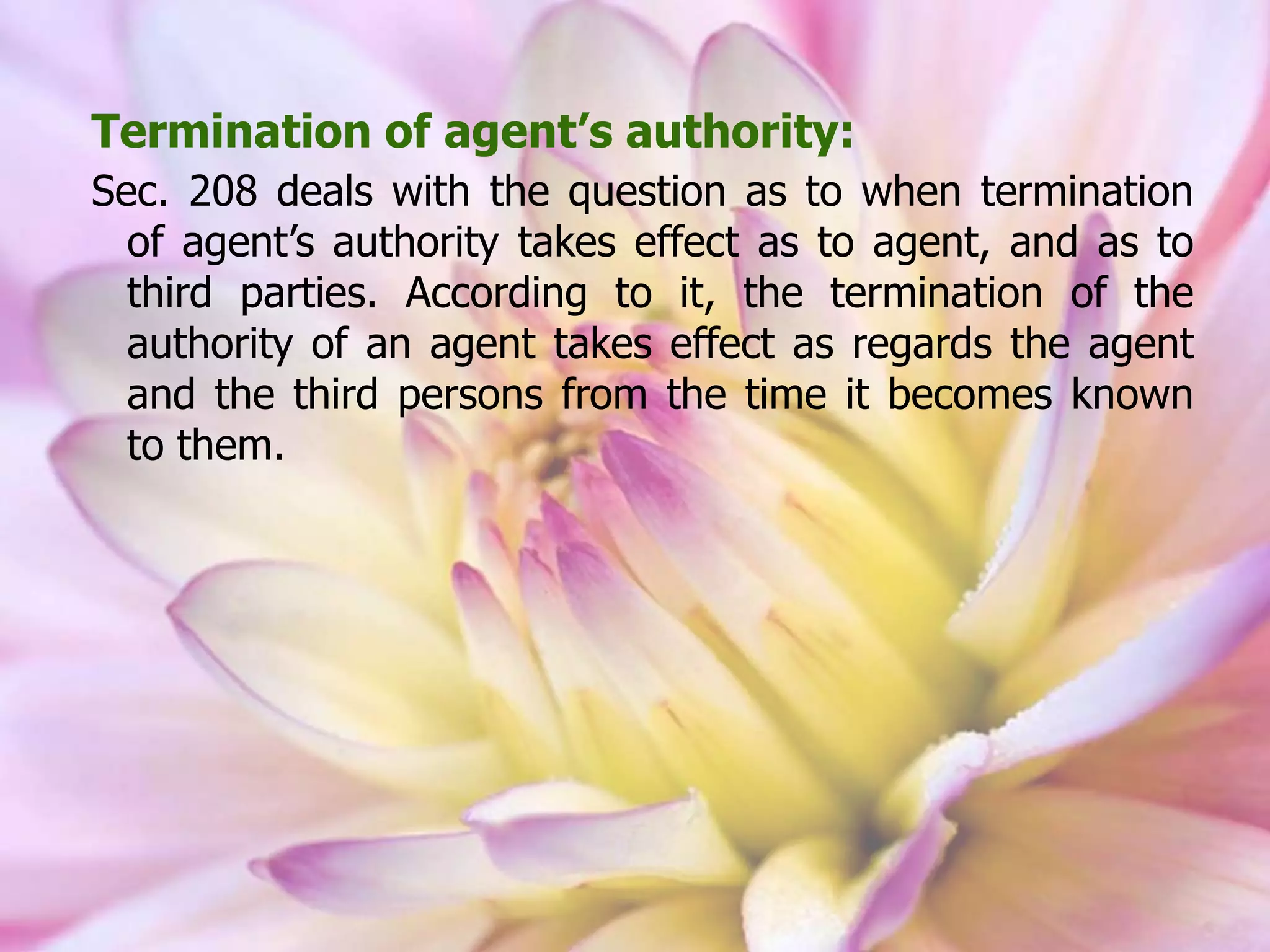 Termination of agent’s authority:
Sec. 208 deals with the question as to when termination
of agent’s authority takes effect as to agent, and as to
third parties. According to it, the termination of the
authority of an agent takes effect as regards the agent
and the third persons from the time it becomes known
to them.
 