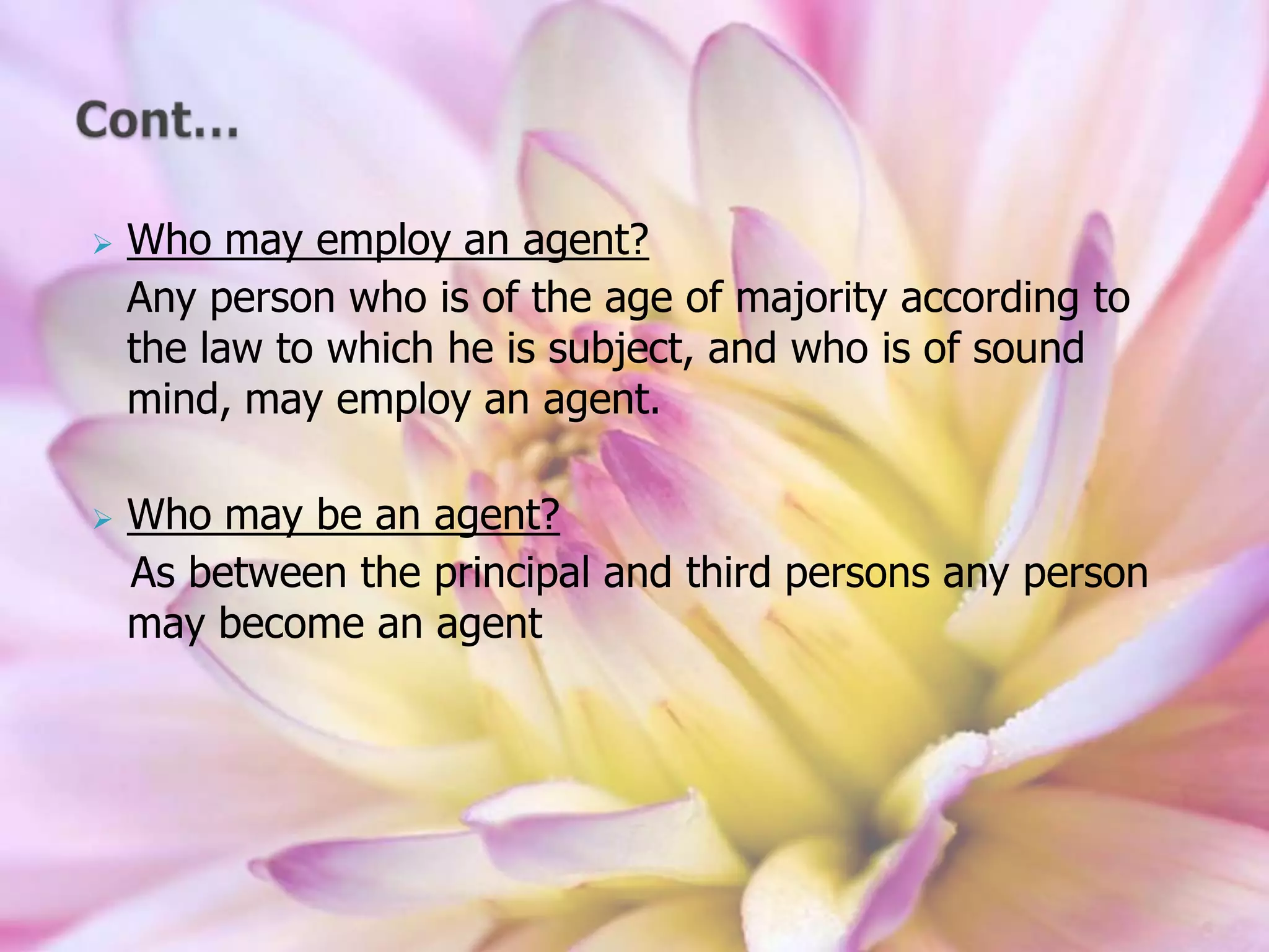  Who may employ an agent?
Any person who is of the age of majority according to
the law to which he is subject, and who is of sound
mind, may employ an agent.
 Who may be an agent?
As between the principal and third persons any person
may become an agent
 