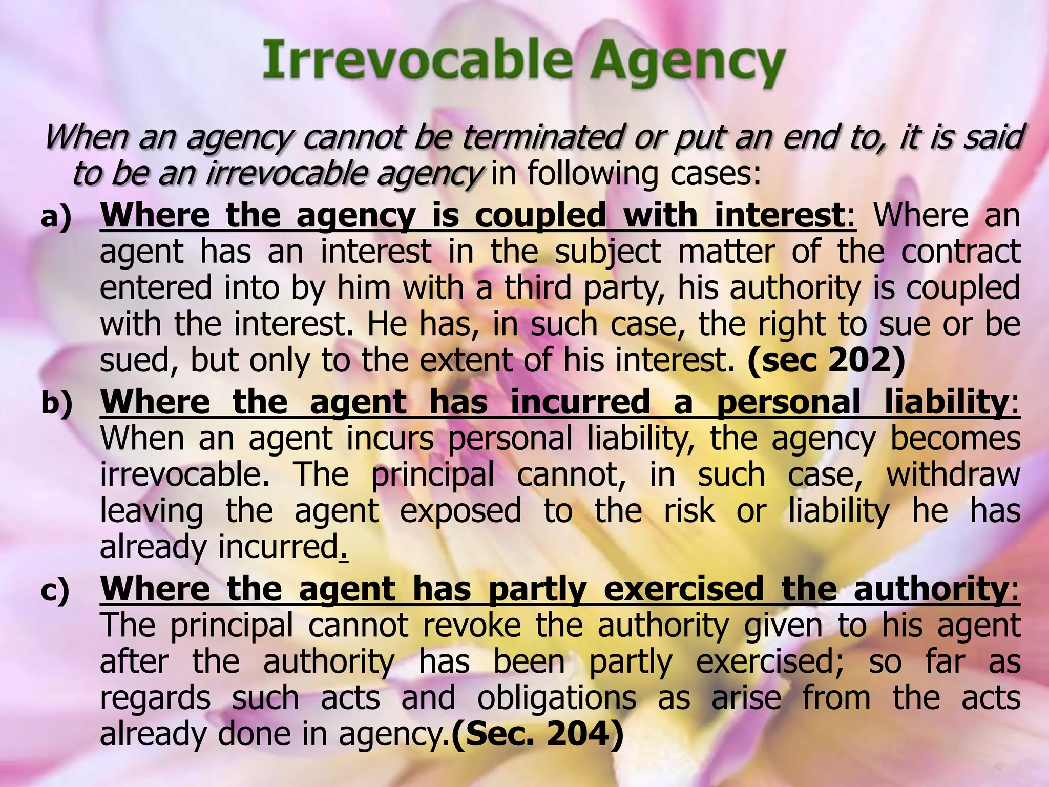 When an agency cannot be terminated or put an end to, it is said
to be an irrevocable agency in following cases:
a) Where the agency is coupled with interest: Where an
agent has an interest in the subject matter of the contract
entered into by him with a third party, his authority is coupled
with the interest. He has, in such case, the right to sue or be
sued, but only to the extent of his interest. (sec 202)
b) Where the agent has incurred a personal liability:
When an agent incurs personal liability, the agency becomes
irrevocable. The principal cannot, in such case, withdraw
leaving the agent exposed to the risk or liability he has
already incurred.
c) Where the agent has partly exercised the authority:
The principal cannot revoke the authority given to his agent
after the authority has been partly exercised; so far as
regards such acts and obligations as arise from the acts
already done in agency.(Sec. 204)
 