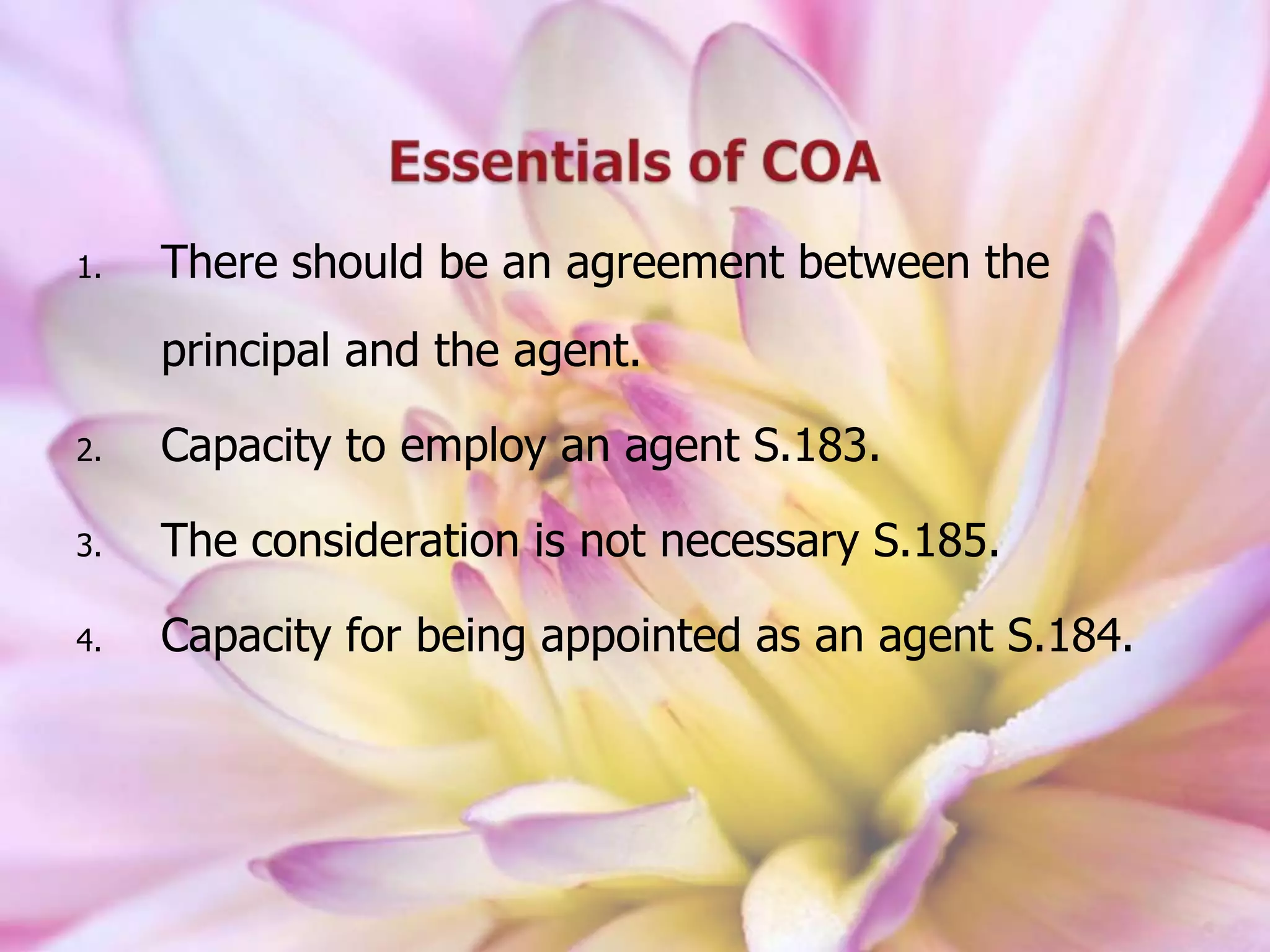 1. There should be an agreement between the
principal and the agent.
2. Capacity to employ an agent S.183.
3. The consideration is not necessary S.185.
4. Capacity for being appointed as an agent S.184.
 