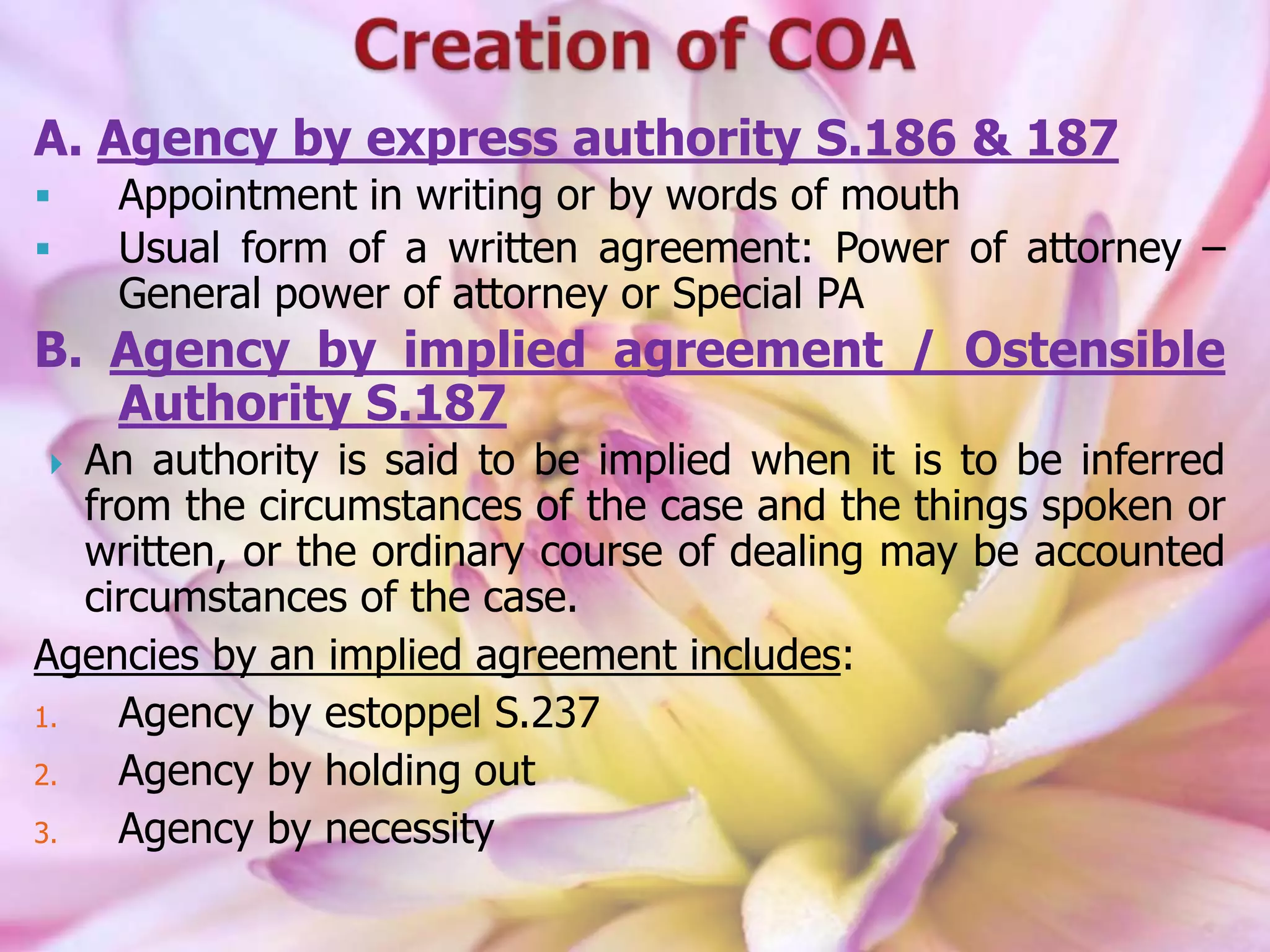 A. Agency by express authority S.186 & 187
 Appointment in writing or by words of mouth
 Usual form of a written agreement: Power of attorney –
General power of attorney or Special PA
B. Agency by implied agreement / Ostensible
Authority S.187
 An authority is said to be implied when it is to be inferred
from the circumstances of the case and the things spoken or
written, or the ordinary course of dealing may be accounted
circumstances of the case.
Agencies by an implied agreement includes:
1. Agency by estoppel S.237
2. Agency by holding out
3. Agency by necessity
 