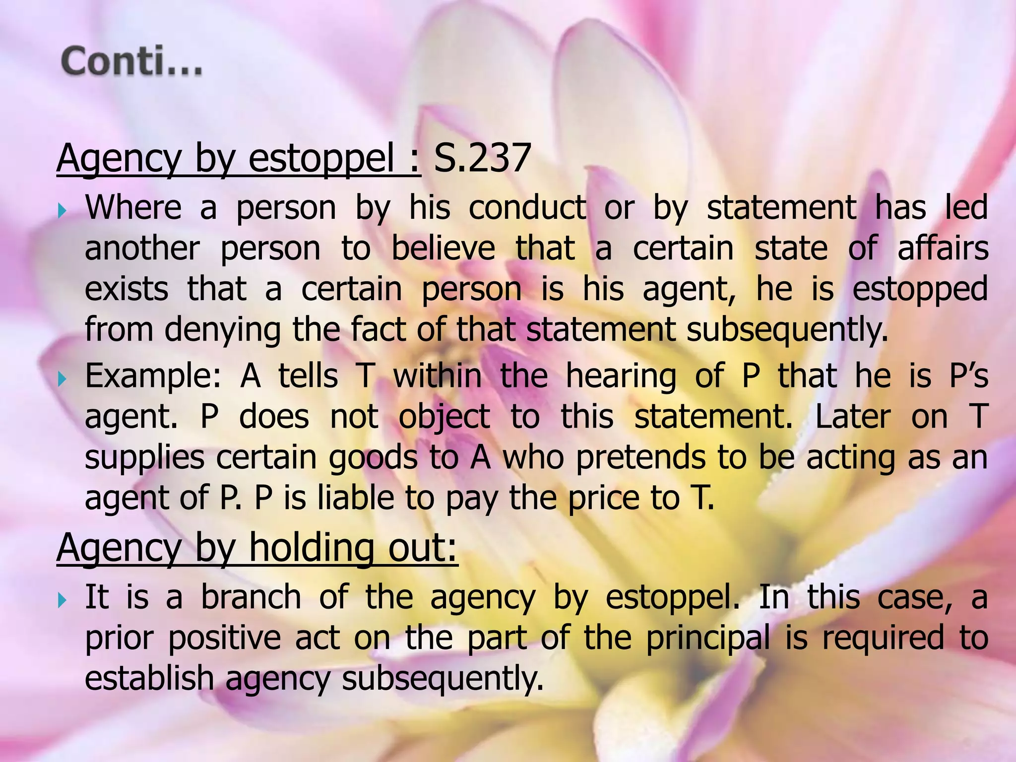 Agency by estoppel : S.237
 Where a person by his conduct or by statement has led
another person to believe that a certain state of affairs
exists that a certain person is his agent, he is estopped
from denying the fact of that statement subsequently.
 Example: A tells T within the hearing of P that he is P’s
agent. P does not object to this statement. Later on T
supplies certain goods to A who pretends to be acting as an
agent of P. P is liable to pay the price to T.
Agency by holding out:
 It is a branch of the agency by estoppel. In this case, a
prior positive act on the part of the principal is required to
establish agency subsequently.
 