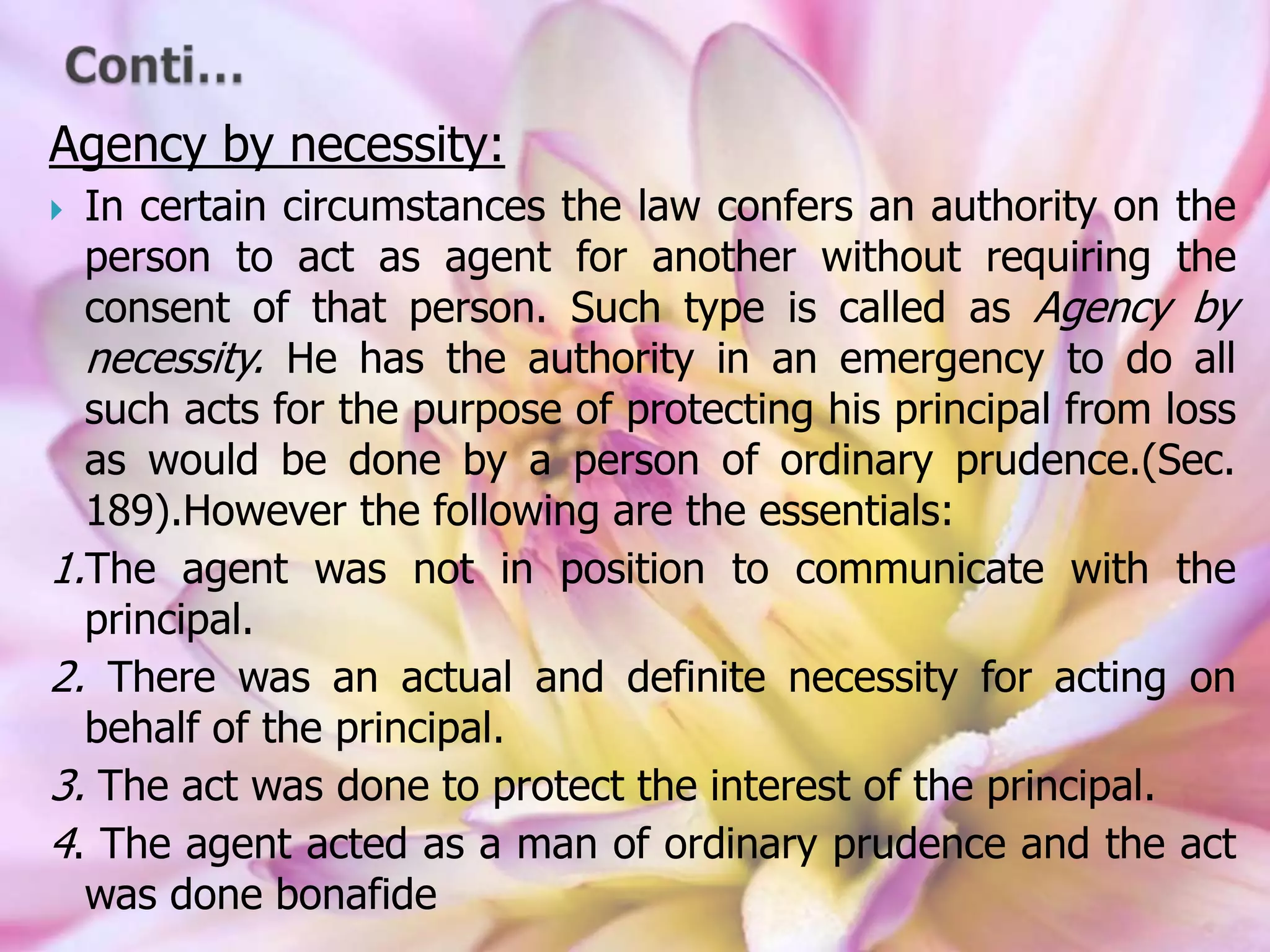 Agency by necessity:
 In certain circumstances the law confers an authority on the
person to act as agent for another without requiring the
consent of that person. Such type is called as Agency by
necessity. He has the authority in an emergency to do all
such acts for the purpose of protecting his principal from loss
as would be done by a person of ordinary prudence.(Sec.
189).However the following are the essentials:
1.The agent was not in position to communicate with the
principal.
2. There was an actual and definite necessity for acting on
behalf of the principal.
3. The act was done to protect the interest of the principal.
4. The agent acted as a man of ordinary prudence and the act
was done bonafide
 