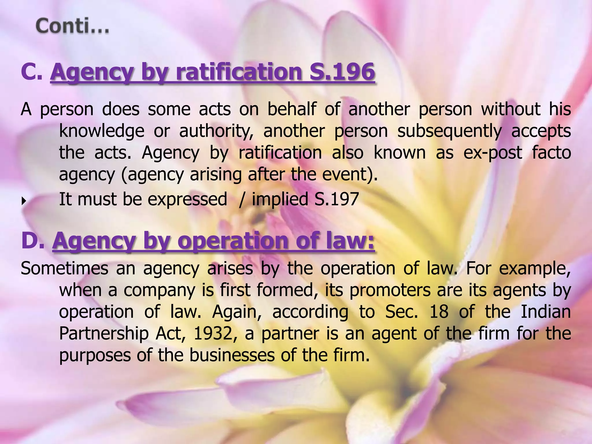 C. Agency by ratification S.196
A person does some acts on behalf of another person without his
knowledge or authority, another person subsequently accepts
the acts. Agency by ratification also known as ex-post facto
agency (agency arising after the event).
 It must be expressed / implied S.197
D. Agency by operation of law:
Sometimes an agency arises by the operation of law. For example,
when a company is first formed, its promoters are its agents by
operation of law. Again, according to Sec. 18 of the Indian
Partnership Act, 1932, a partner is an agent of the firm for the
purposes of the businesses of the firm.
 