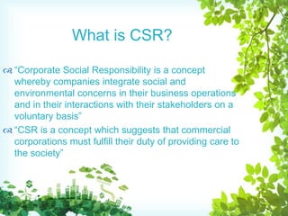  “Corporate Social Responsibility is a concept
whereby companies integrate social and
environmental concerns in their business operations
and in their interactions with their stakeholders on a
voluntary basis”
 “CSR is a concept which suggests that commercial
corporations must fulfill their duty of providing care to
the society”
What is CSR?
 