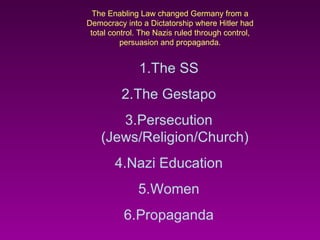 The Enabling Law changed Germany from a Democracy into a Dictatorship where Hitler had total control. The Nazis ruled through control, persuasion and propaganda. The SS The Gestapo Persecution (Jews/Religion/Church) Nazi Education Women Propaganda 