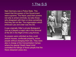 1.The S.S Nazi Germany was a Police State. This meant that the powers of the Government were supreme. The Nazis used their powers not only to arrest criminals, but also those who disagreed with them or done something that they did not like. The organisation which enforced Law and order was the SS. It was originally Hitler’s private Bodyguard Unit as it played a major role in the removal of the SA in the Night of the Long Knives.  Its powers were unlimited as they could search houses, confiscate property, arrest people without charging them etc. They were also in charge of the Concentration Camps where the special ‘Death Head Units’ controlled the killings of those people that the Nazis despised (Jews etc). 