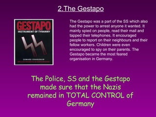 2.The Gestapo The Gestapo was a part of the SS which also had the power to arrest anyone it wanted. It mainly spied on people, read their mail and tapped their telephones. It encouraged people to report on their neighbours and their fellow workers. Children were even encouraged to spy on their parents. The Gestapo became the most feared organisation in Germany. The Police, SS and the Gestapo made sure that the Nazis remained in TOTAL CONTROL of Germany 
