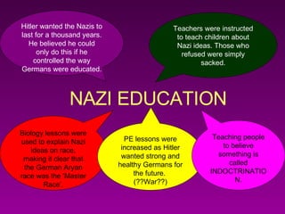 NAZI EDUCATION Teachers were instructed to teach children about Nazi ideas. Those who refused were simply sacked. Hitler wanted the Nazis to last for a thousand years. He believed he could only do this if he controlled the way Germans were educated. Biology lessons were used to explain Nazi ideas on race, making it clear that the German Aryan race was the ‘Master Race’. PE lessons were increased as Hitler wanted strong and healthy Germans for the future.  (??War??) Teaching people to believe something is called INDOCTRINATION. 