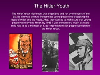 The Hitler Youth The Hitler Youth Movement was organised and run by members of the SS. Its aim was clear; to indoctrinate young people into accepting the ideas of Hitler and the Nazis. Also, they wanted to make sure that young people were loyal to Hitler. By 1935 it was compulsory to join as every child had to be a member of it. By 1939 eight million people were part of the Hitler Youth. 