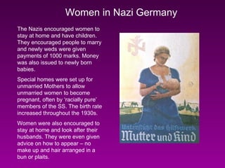 Women in Nazi Germany The Nazis encouraged women to stay at home and have children. They encouraged people to marry and newly weds were given payments of 1000 marks. Money was also issued to newly born babies. Special homes were set up for unmarried Mothers to allow unmarried women to become pregnant, often by ‘racially pure’ members of the SS. The birth rate increased throughout the 1930s. Women were also encouraged to stay at home and look after their husbands. They were even given advice on how to appear – no make up and hair arranged in a bun or plaits. 