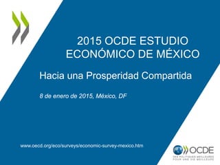 2015 OCDE ESTUDIO
ECONÓMICO DE MÉXICO
www.oecd.org/eco/surveys/economic-survey-mexico.htm
Hacia una Prosperidad Compartida
8 de enero de 2015, México, DF
 