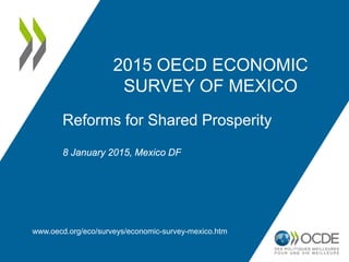 2015 OECD ECONOMIC
SURVEY OF MEXICO
www.oecd.org/eco/surveys/economic-survey-mexico.htm
Reforms for Shared Prosperity
8 January 2015, Mexico DF
 