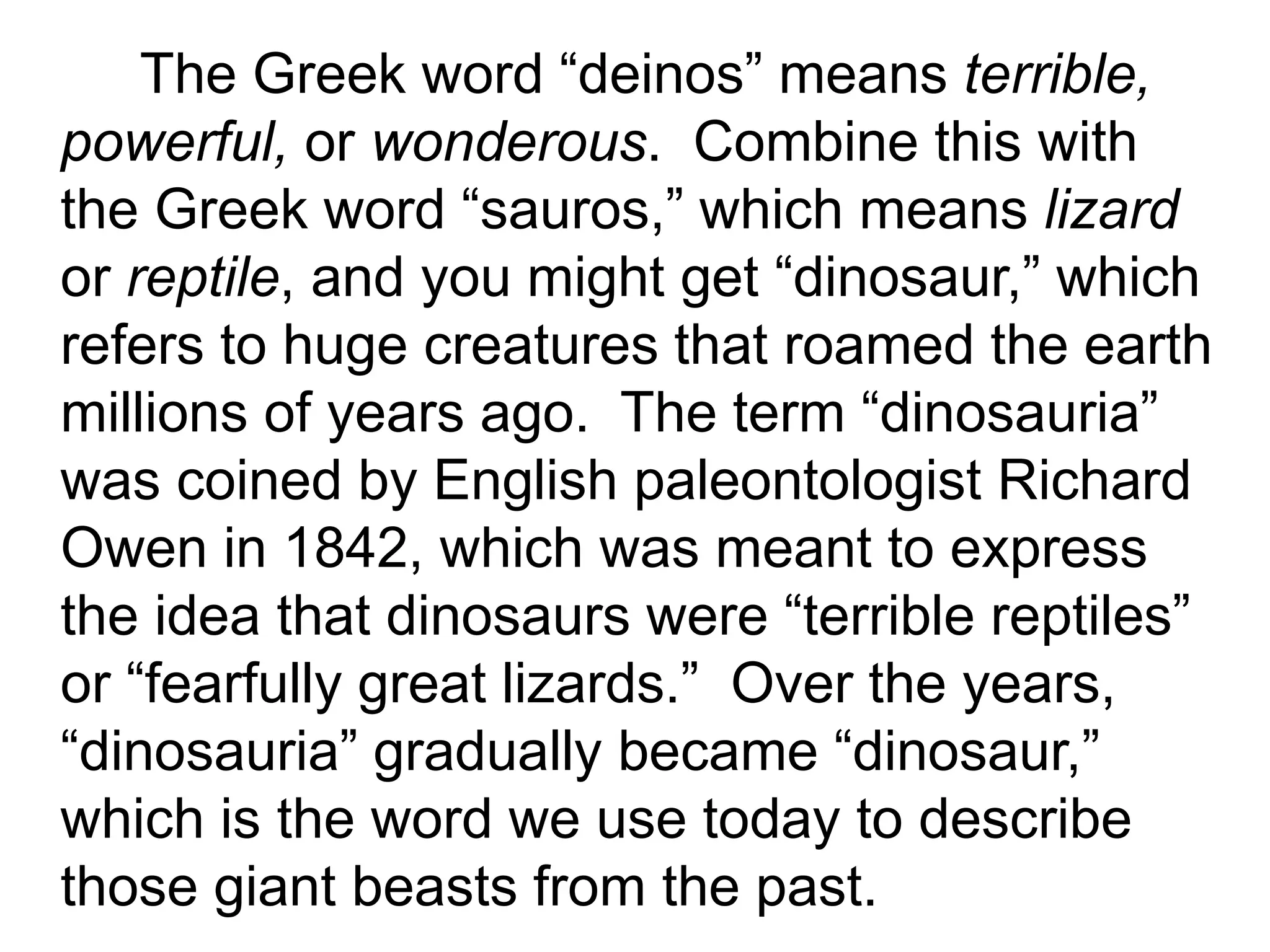 The Greek word “deinos” means terrible,
powerful, or wonderous. Combine this with
the Greek word “sauros,” which means lizard
or reptile, and you might get “dinosaur,” which
refers to huge creatures that roamed the earth
millions of years ago. The term “dinosauria”
was coined by English paleontologist Richard
Owen in 1842, which was meant to express
the idea that dinosaurs were “terrible reptiles”
or “fearfully great lizards.” Over the years,
“dinosauria” gradually became “dinosaur,”
which is the word we use today to describe
those giant beasts from the past.
 