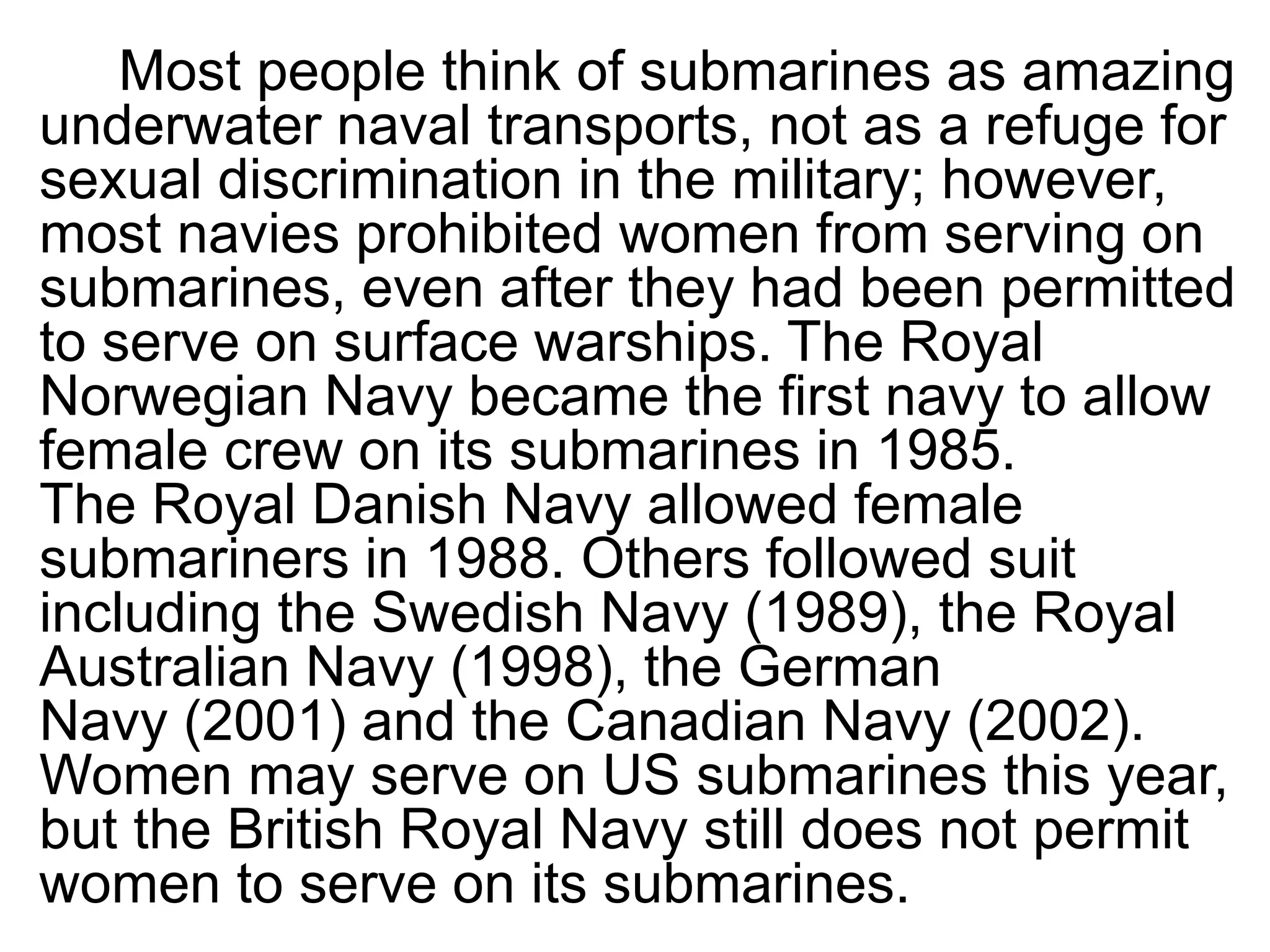 Most people think of submarines as amazing
underwater naval transports, not as a refuge for
sexual discrimination in the military; however,
most navies prohibited women from serving on
submarines, even after they had been permitted
to serve on surface warships. The Royal
Norwegian Navy became the first navy to allow
female crew on its submarines in 1985.
The Royal Danish Navy allowed female
submariners in 1988. Others followed suit
including the Swedish Navy (1989), the Royal
Australian Navy (1998), the German
Navy (2001) and the Canadian Navy (2002).
Women may serve on US submarines this year,
but the British Royal Navy still does not permit
women to serve on its submarines.
 