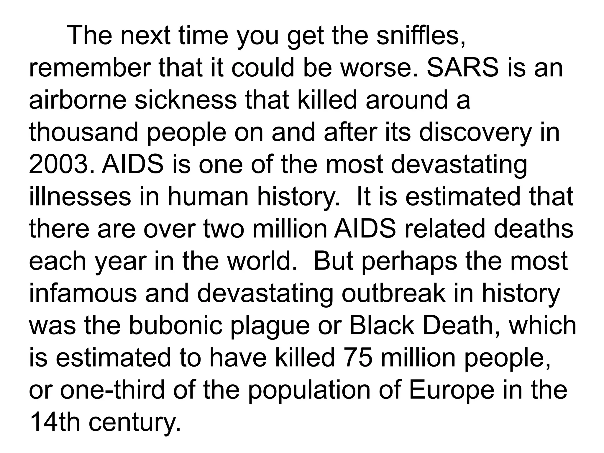 The next time you get the sniffles,
remember that it could be worse. SARS is an
airborne sickness that killed around a
thousand people on and after its discovery in
2003. AIDS is one of the most devastating
illnesses in human history. It is estimated that
there are over two million AIDS related deaths
each year in the world. But perhaps the most
infamous and devastating outbreak in history
was the bubonic plague or Black Death, which
is estimated to have killed 75 million people,
or one-third of the population of Europe in the
14th century.
 