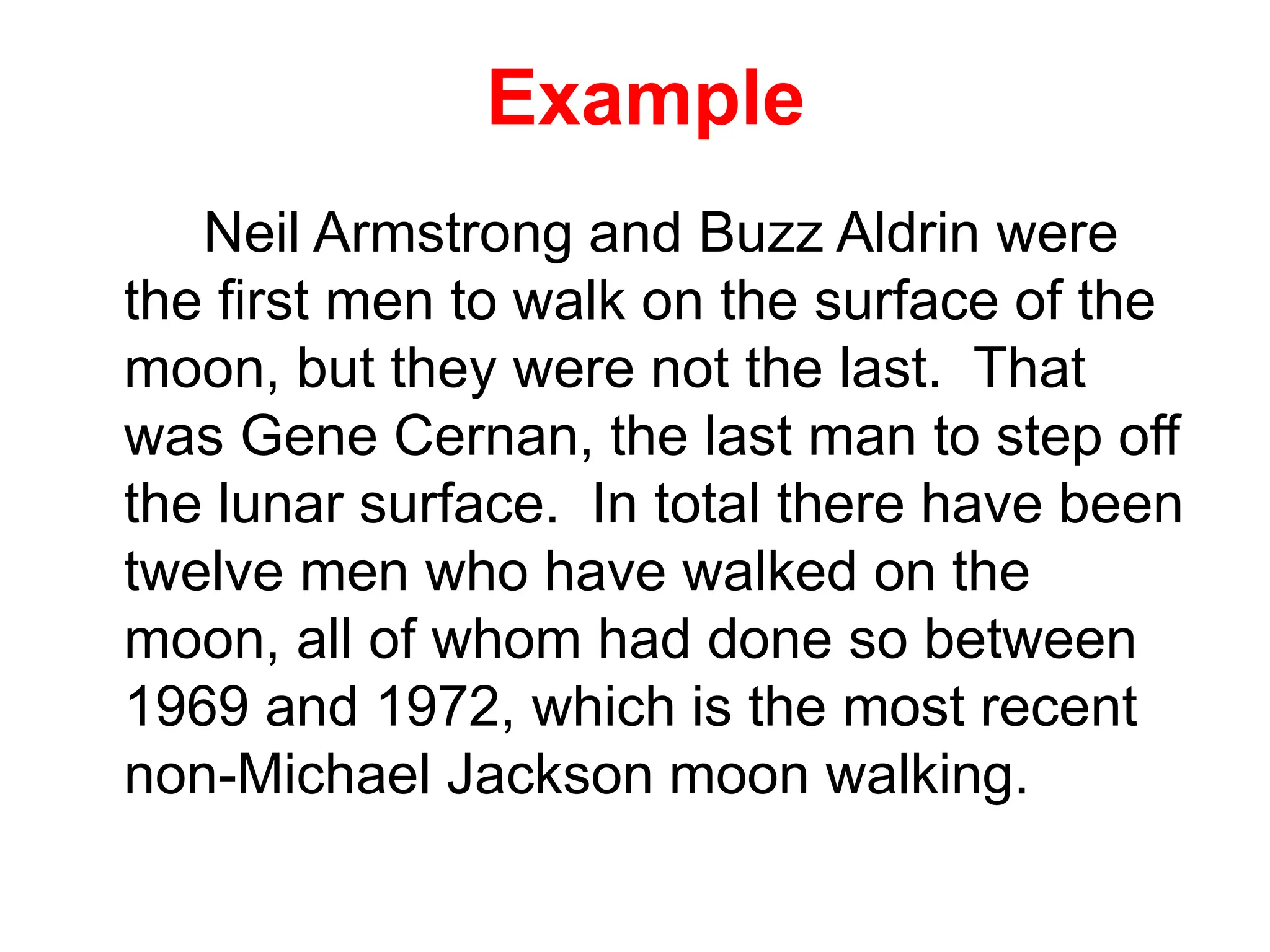 Example
Neil Armstrong and Buzz Aldrin were
the first men to walk on the surface of the
moon, but they were not the last. That
was Gene Cernan, the last man to step off
the lunar surface. In total there have been
twelve men who have walked on the
moon, all of whom had done so between
1969 and 1972, which is the most recent
non-Michael Jackson moon walking.
 
