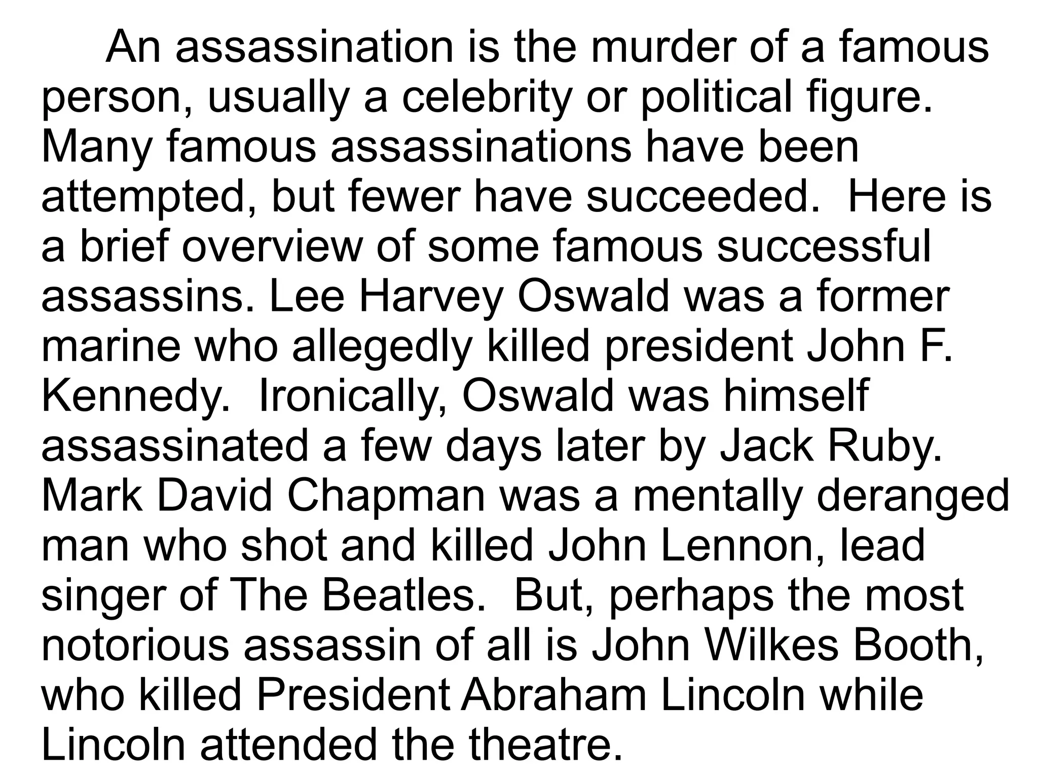 An assassination is the murder of a famous
person, usually a celebrity or political figure.
Many famous assassinations have been
attempted, but fewer have succeeded. Here is
a brief overview of some famous successful
assassins. Lee Harvey Oswald was a former
marine who allegedly killed president John F.
Kennedy. Ironically, Oswald was himself
assassinated a few days later by Jack Ruby.
Mark David Chapman was a mentally deranged
man who shot and killed John Lennon, lead
singer of The Beatles. But, perhaps the most
notorious assassin of all is John Wilkes Booth,
who killed President Abraham Lincoln while
Lincoln attended the theatre.
 