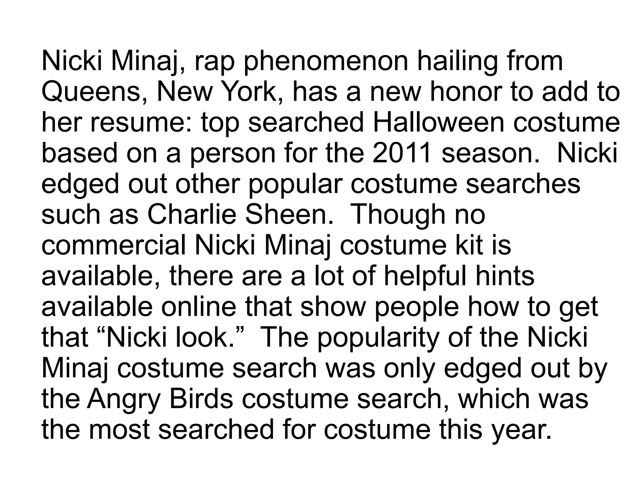 Nicki Minaj, rap phenomenon hailing from
Queens, New York, has a new honor to add to
her resume: top searched Halloween costume
based on a person for the 2011 season. Nicki
edged out other popular costume searches
such as Charlie Sheen. Though no
commercial Nicki Minaj costume kit is
available, there are a lot of helpful hints
available online that show people how to get
that “Nicki look.” The popularity of the Nicki
Minaj costume search was only edged out by
the Angry Birds costume search, which was
the most searched for costume this year.
 