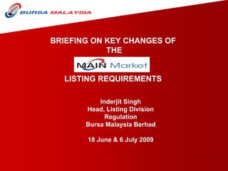 BRIEFING ON KEY CHANGES OF
            THE


  LISTING REQUIREMENTS

           Inderjit Singh
       Head, Listing Division
             Regulation
       Bursa Malaysia Berhad

       18 June & 6 July 2009


                                1
 
