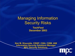 Managing Information Security Risks Ken M. Shaurette, CISSP, CISA, CISM, IAM Information Security Solutions Manager MPC Security Solutions  TechFest December 2003 