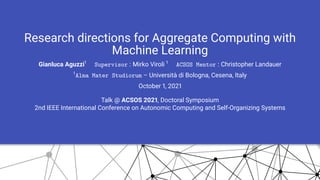 Research directions for Aggregate Computing with
Machine Learning
Gianluca Aguzzi1
Supervisor : Mirko Viroli 1
ACSOS Mentor : Christopher Landauer
1
Alma Mater Studiorum – Università di Bologna, Cesena, Italy
October 1, 2021
Talk @ ACSOS 2021, Doctoral Symposium
2nd IEEE International Conference on Autonomic Computing and Self-Organizing Systems
 