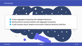 Conclusion
 Endow Aggregate Computing with intelligent behaviour
 Reinforcement Learning matches with Aggregate Computing
 A path towards robust, adaptive and smarter collective behaviour deﬁnition
Conclusion G. Aguzzi 15 / 20
 