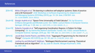 References I
[D’A+19] Mirko D’Angelo et al. “On learning in collective self-adaptive systems: State of practice
and a 3D framework”. ICSE Workshop on Software Engineering for Adaptive and
Self-Managing Systems 2019-May (2019), pp. 13–24. ISSN: 21567891. DOI:
10.1109/SEAMS.2019.00012.
[Aud+18] Giorgio Audrito et al. “Space-Time Universality of Field Calculus”. Ed. by Giovanna
Di Marzo Serugendo and Michele Loreti. Vol. 10852. Lecture Notes in Computer Science.
Springer, 2018, pp. 1–20. DOI: 10.1007/978-3-319-92408-3_1.
[Cas+19] Roberto Casadei et al. “Self-organising Coordination Regions: A Pattern for Edge
Computing”. Ed. by Hanne Riis Nielson and Emilio Tuosto. Vol. 11533. Lecture Notes in
Computer Science. Springer, 2019, pp. 182–199. DOI: 10.1007/978-3-030-22397-7_11.
[BPV15] Jacob Beal, Danilo Pianini, and Mirko Viroli. “Aggregate Programming for the Internet of
Things”. Computer 48.9 (2015), pp. 22–30. DOI: 10.1109/MC.2015.261.
[HW98] Junling Hu and Michael P. Wellman. “Multiagent Reinforcement Learning: Theoretical
Framework and an Algorithm”. Ed. by Jude W. Shavlik. Morgan Kaufmann, 1998,
pp. 242–250.
References G. Aguzzi 16 / 20
 