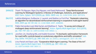 References II
[NNN20] Thanh Thi Nguyen, Ngoc Duy Nguyen, and Saeid Nahavandi. “Deep Reinforcement
Learning for Multiagent Systems: A Review of Challenges, Solutions, and Applications”.
IEEE Trans. Cybern. 50.9 (2020), pp. 3826–3839. DOI: 10.1109/TCYB.2020.2977374.
[MLF07] Laëtitia Matignon, Guillaume J. Laurent, and Nadine Le Fort-Piat. “Hysteretic q-learning :
an algorithm for decentralized reinforcement learning in cooperative multi-agent teams”.
IEEE, 2007, pp. 64–69. DOI: 10.1109/IROS.2007.4399095.
[HKT19] Pablo Hernandez-Leal, Bilal Kartal, and Matthew E. Taylor. “A survey and critique of
multiagent deep reinforcement learning”. Auton. Agents Multi Agent Syst. 33.6 (2019),
pp. 750–797. DOI: 10.1007/s10458-019-09421-1.
[JMK17] Junchen Jin, Xiaoliang Ma, and Iisakki Kosonen. “A stochastic optimization framework
for road trafﬁc controls based on evolutionary algorithms and trafﬁc simulation”. Adv.
Eng. Softw. 114 (2017), pp. 348–360. DOI: 10.1016/j.advengsoft.2017.08.005.
[PL05] Liviu Panait and Sean Luke. “Cooperative Multi-Agent Learning: The State of the Art”.
Auton. Agents Multi Agent Syst. 11.3 (2005), pp. 387–434. DOI:
10.1007/s10458-005-2631-2.
References G. Aguzzi 17 / 20
 